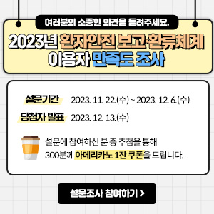 여러분의 소중한 의견을 들려주세요. 2023년 환자안전 보고'환류체계 이용자 만족도 조사 설문기간 2023.11.22(수) ~ 2023.12.6(수) 당첨자 발표 2023.12.13(수) 설문에 참여하신 분 중 추첨을 통해 300분께 아메리카노 1잔 쿠폰을 드립니다.