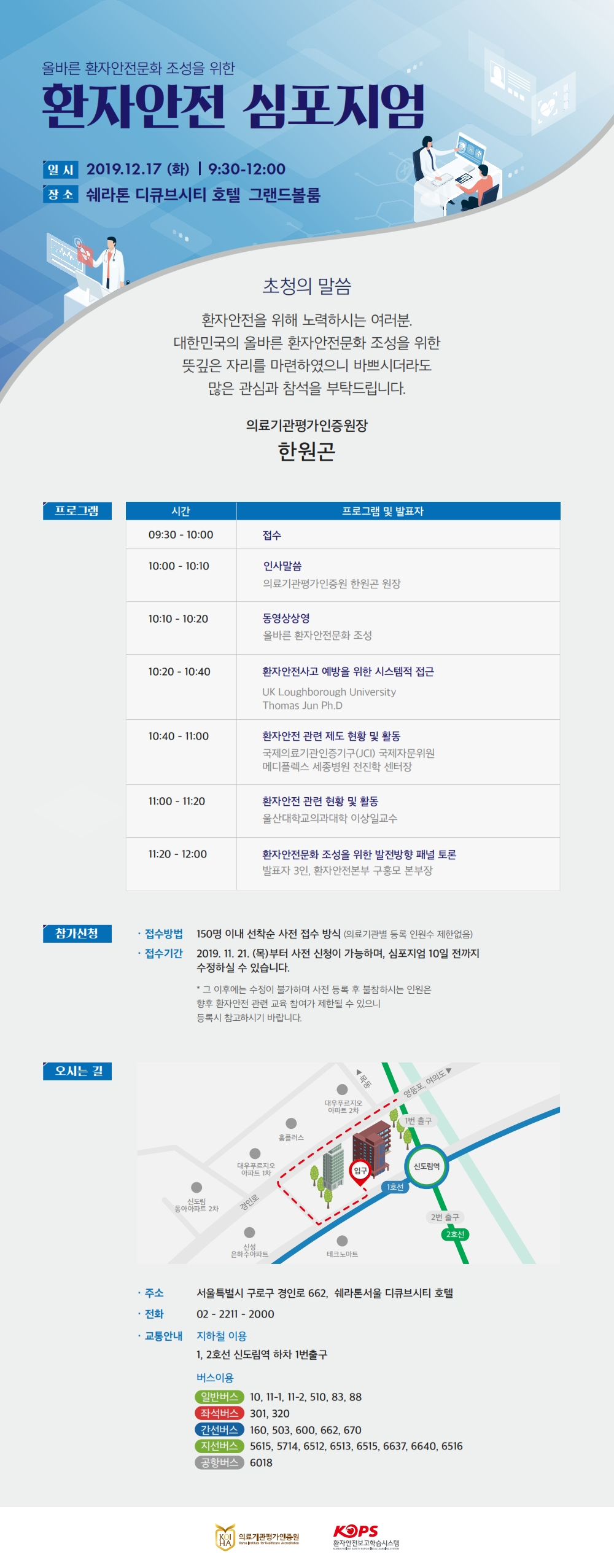 올바른 환자안전문화 조성을 위한환자안전 심포지엄일시 2019.12.17 (화) | 9:30-12:00 장 소 쉐라톤 디큐브시티 호텔 그랜드볼룸초청의 말씀환자안전을 위해 노력하시는 여러분. 대한민국의 올바른 환자안전문화 조성을 위한 뜻깊은 자리를 마련하였으니 바쁘시더라도많은 관심과 참석을 부탁드립니다.의료기관평가인증원장한원곤프로그램시간프로그램 및 발표자09:30 - 10:00접수10:00 - 10:100인사말씀 의료기관평가인증원 한원곤 원장10:10 - 10:20동영상상영 올바른 환자안전문화 조성10:20 - 10:40환자안전사고 예방을 위한 시스템적 접근UK Loughborough University Thomas Jun Ph.D)10:40 - 11:00환자안전 관련 제도 현황 및 활동 국제의료기관인증기구(JCI) 국제자문위원 메디플렉스 세종병원 전진학 센터장11:00 - 11:20환자안전 관련 현황 및 활동 울산대학교의과대학 이상일교수11:20 - 12:00환자안전문화 조성을 위한 발전방향 패널 토론 발표자 3인, 환자안전본부 구홍모 본부장참가신청· 접수방법 150명 이내 선착순 사전 접수 방식 (의료기관별 등록 인원수 제한없음) · 접수기간 2019. 11. 21. (목)부터 사전 신청이 가능하며, 심포지엄 10일 전까지수정하실 수 있습니다.* 그 이후에는 수정이 불가하며 사전 등록 후 불참하시는 인원은 향후 환자안전 관련 교육 참여가 제한될 수 있으니, 등록시 참고하시기 바랍니다.오시는 길목동대우푸르지오 아파트 2차- - 영등포, 여의도TA 1번 출구홈플러스대우푸르지오 1 아파트 1차입구신도림역1호선신도림 동아아파트 2차| 경인로2번 출구2호선신성 은하수아파트테크노마트· 주소 서울특별시 구로구 경인로 662, 쉐라톤서울 디큐브시티 호텔 · 전화 | 02 - 2211 - 2000 · 교통안내 지하철 이용1, 2호선 신도림역 하차 1번출구버스이용 일반버스 10, 11-1, 11-2, 510, 83, 88 좌석버스) 301, 320 (간선버스 160, 503, 600, 662, 670 지선버스 5615, 5/14, 0)5615, 5714, 6512, 6513, 6515, 6637, 6640, 6516 공항버스 6018KOPS의료기관평가인증원환자안전보고학습시스템