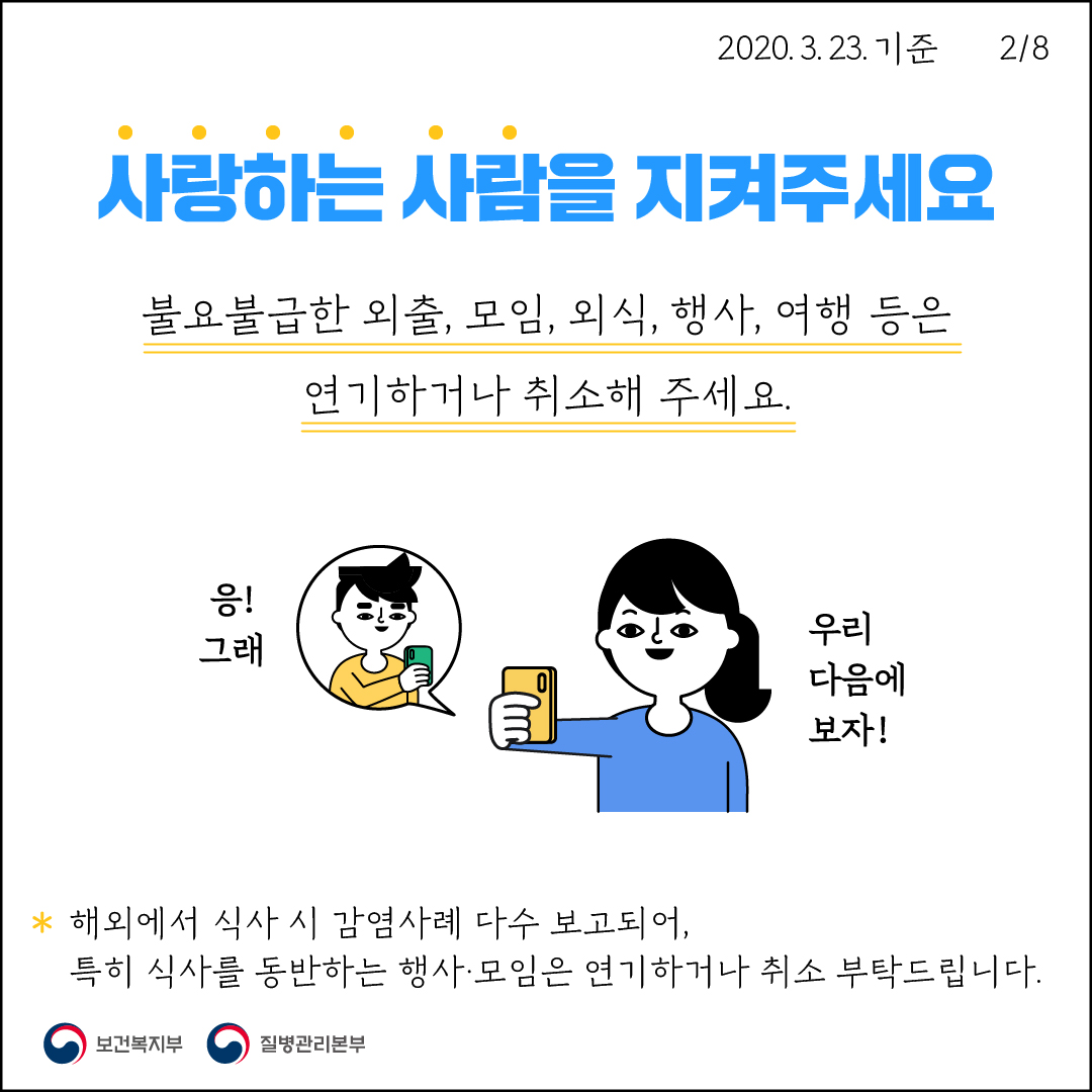 2020. 3. 23. 기준2/8사랑하는 사람을 지켜주세요불요불급한 외출, 모임, 외식, 행사, 여행 등은연기하거나 취소해 주세요.응!그래우리 다음에 보자!* 해외에서 식사 시 감염사례 다수 보고되어, | 특히 식사를 동반하는 행사·모임은 연기하거나 취소 부탁드립니다.보건복지부질병관리본부