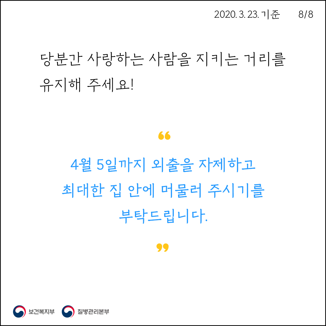2020. 3. 23. 기준8/8당분간 사랑하는 사람을 지키는 거리를 유지해 주세요!4월 5일까지 외출을 자제하고, 최대한 집 안에 머물러 주시기를부탁드립니다.0 보건복지부 이 질병관리본부