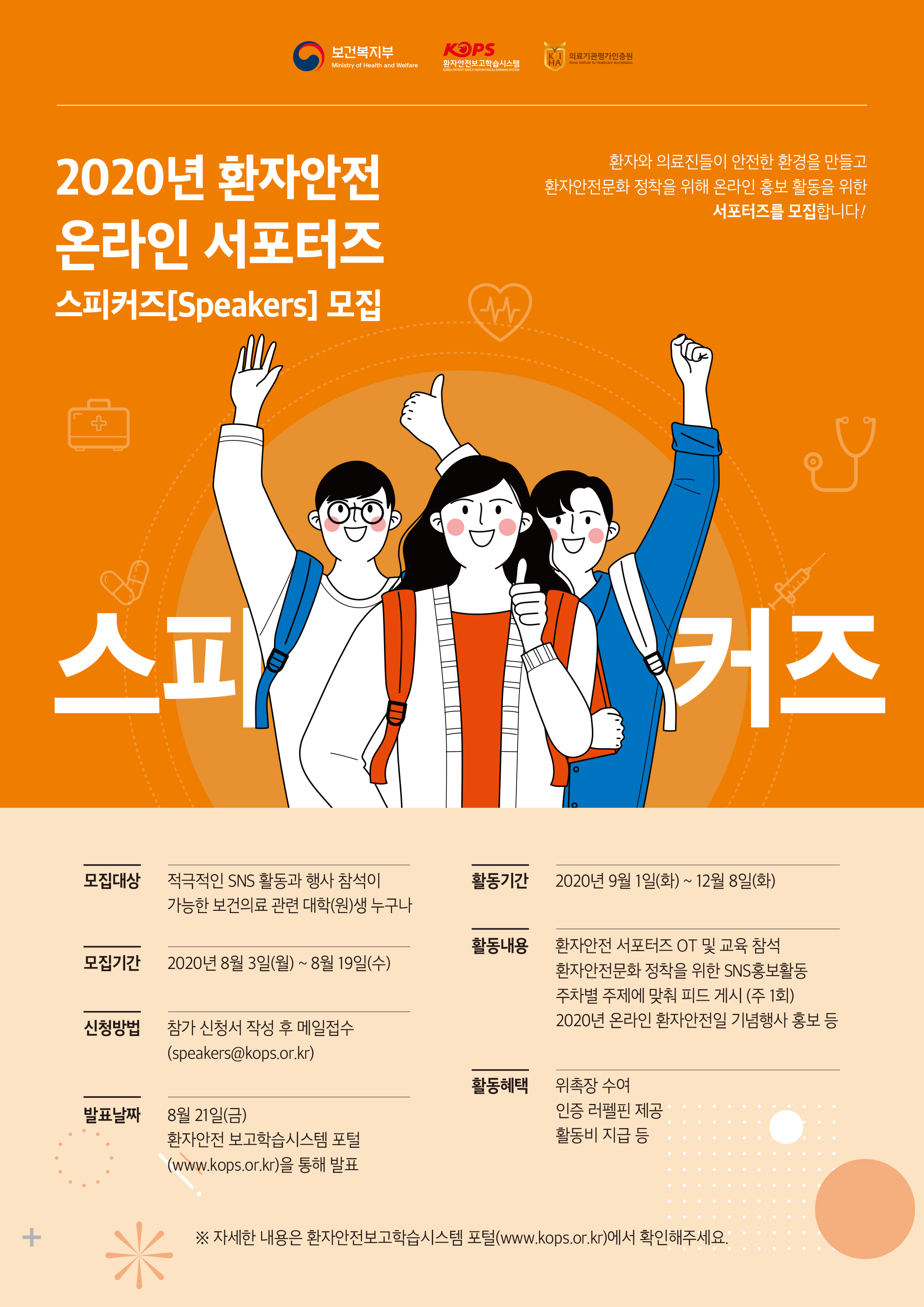 보건복지부 ..KORSE보건복지부KOPSKOIT 의료기관평가인증원 HAT환자안전보고학습시스템Ministry of Health and WelfareKorea Institute for Healthcare AccreditationKOREA PATIENT SAFETY REPORTING & LEARNING SYSTEN환자와 의료진들이 안전한 환경을 만들고 환자안전문화 정착을 위해 온라인 홍보 활동을 위한서포터즈를 모집합니다!2020년 환자안전 온라인 서포터즈 스피커즈[Speakers] 모집11|D.활동기간2020년 9월 1일(화) ~ 12월 8일(화)모집대상 적극적인 SNS 활동과 행사 참석이가능한 보건의료 관련 대학(원)생 누구나모집기간2020년 8월 3일(월) ~ 8월 19일(수)활동내용 1 환자안전 서포터즈 OT 및 교육 참석환자안전문화 정착을 위한 SNS홍보활동 주차별 주제에 맞춰 피드 게시 (주 1회) | 2020년 온라인 환자안전일 기념행사 홍보 등신청방법참가 신청서 작성 후 메일접수 (speakers@kops.or.kr)활동혜택발표날짜8월 21일(금) 환자안전 보고학습시스템 포털 (www.kops.or.kr)을 통해 발표위촉장 수여 인증 러펠핀 제공 - 활동비 지급 등※ 자세한 내용은 환자안전보고학습시스템 포털(www.kops.or.kr)에서 확인해주세요.