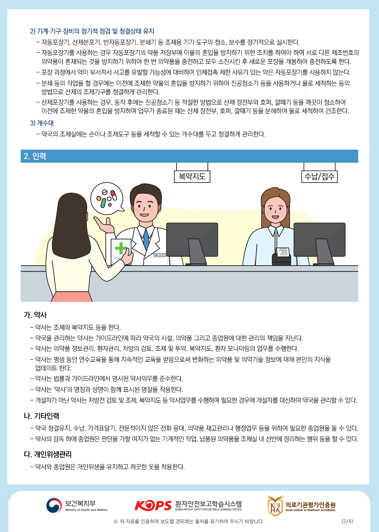 2) 기계·기구 장비의 정기적 점검 및 청결상태 유지 - 자동포장기, 산제분포기, 반자동포장기, 분쇄기 등 조제용 기기 도구의 청소, 보수를 정기적으로 실시한다. - 자동포장기를 사용하는 경우 자동포장기의 약품 저장부에 이물의 혼입을 방지하기 위한 조치를 하여야 하며 서로 다른 제조번호의의약품이 혼재되는 것을 방지하기 위하여 한 번 의약품을 충전하고 모두 소진시킨 후 새로운 포장을 개봉하여 충전하도록 한다. - 포장 과정에서 약이 부서져서 사고를 유발할 가능성에 대비하여 인체접촉 제한 사유가 있는 약은 자동포장기를 사용하지 않는다. - 부새 등의 작업을 할 경우에는 이전에 조제한 약물의 혼입을 방지하기 위하여 진공청소기 등을 사용하거나 물로 세척하는 등의방법으로 산제의 조제기구를 청결하게 관리한다. - 산제포장기를 사용하는 경우, 동작 후에는 진공청소기 등 적절한 방법으로 산제 장전부와 호퍼, 깔때기 등을 깨끗이 청소하여, 이전에 조제한 약물의 혼입을 방지하며 업무가 종료된 때는 산제 장전부, 호퍼, 깔때기 등을 분해하여 물로 세척하여 건조한다.3) 개수대, - 약국의 조제실에는 손이나 조제도구 등을 세척할 수 있는 개수대를 두고 청결하게 관리한다.2. 인력복약지도수납/접수0000가. 약사 - 약사는 조제와 복약지도 등을 한다. - 약국을 관리하는 약사는 가이드라인에 따라 약국의 시설, 의약품 그리고 종업원에 대한 관리의 책임을 지닌다. - 약사는 의약품 정보관리, 환자관리, 처방의 검토, 조제 및 투약, 복약지도, 환자 모니터링의 업무를 수행한다. - 약사는 평생 동안 연수교육을 통해 지속적인 교육을 받음으로써 변화하는 의약품 및 의약기술 정보에 대해 본인의 지식을 | 업데이트 한다. - 약사는 법률과 가이드라인에서 명시된 약사의무를 준수한다. - 약사는 약사의 명칭과 성명이 함께 표시된 명찰을 착용한다. - 개설자가 아닌 약사는 처방전 검토 및 조제, 복약지도 등 약사업무를 수행하며 필요한 경우에 개설자를 대신하여 약국을 관리할 수 있다.나. 기타인력 - 약국 청결유지, 수납, 가격표달기, 전문적이지 않은 전화 응대, 의약품 재고관리나 행정업무 등을 위하여 필요한 종업원을 둘 수 있다. - 약사의 감독 하에 종업원은 판단을 가할 여지가 없는 기계적인 작업, 납품된 의약품을 조제실 내 선반에 정리하는 행위 등을 할 수 있다.다. 개인위생관리- 약사와 종업원은 개인위생을 유지하고 깨끗한 옷을 착용한다.보건복지부환자안전보고학습시스템,BY 의료기관평가인증원KOIL HA의료기관평가인증원Ministry of Health and WelfareKOREA PATIENT SAFETY REPORTING & LEARNING SYSTEMKorea Institute for Healthcare Accreditation※ 위 자료를 인용하여 보도할 경우에는 출처를 표기하여 주시기 바랍니다.(2/4)