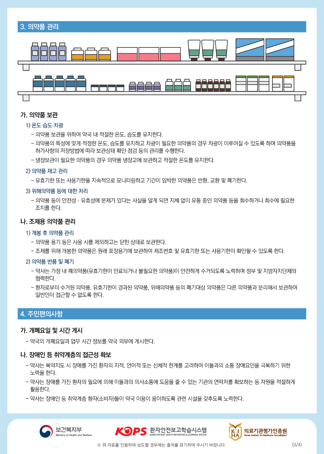 3. 의약품 관리가. 의약품 보관 1) 온도·습도·차광 - 의약품 보관을 위하여 약국 내 적절한 온도, 습도를 유지한다. - 의약품의 특성에 맞게 적정한 온도, 습도를 유지하고 차광이 필요한 의약품의 경우 차광이 이루어질 수 있도록 하며 의약품을허가사항의 저장방법에 따라 보관상태 확인·점검 등의 관리를 수행한다. - 냉장보관이 필요한 의약품의 경우 의약품 냉장고에 보관하고 적절한 온도를 유지한다.2) 의약품 재고 관리 | - 유효기한 또는 사용기한을 지속적으로 모니터링하고 기간이 임박한 의약품은 반환, 교환 및 폐기한다.3) 위해의약품 등에 대한 처리 - 의약품 등이 안전성·유효성에 문제가 있다는 사실을 알게 되면 지체 없이 유통 중인 의약품 등을 회수하거나 회수에 필요한 조치를 한다.나. 조제용 의약품 관리1) 개봉 후 의약품 관리 - 의약품 용기 등은 사용 시를 제외하고는 닫힌 상태로 보관한다. - 조제를 위해 개봉한 의약품은 원래 포장용기에 보관하여 제조번호 및 유효기한 또는 사용기한이 확인될 수 있도록 한다. 2) 의약품 반품 및 폐기 - 약사는 가정 내 폐의약품(유효기한이 만료되거나 불필요한 의약품)이 안전하게 수거되도록 노력하며 정부 및 지방자치단체와협력한다. - 환자로부터 수거된 의약품, 유효기한이 경과된 의약품, 위해의약품 등의 폐기대상 의약품은 다른 의약품과 분리해서 보관하여 일반인이 접근할 수 없도록 한다.4. 주민편의사항가. 개폐요일 및 시간 게시 |- 약국의 개폐요일과 업무 시간 정보를 약국 외부에 게시한다.나. 장애인 등 취약계층의 접근성 확보 - 약사는 복약지도 시 장애를 가진 환자의 지적, 언어적 또는 신체적 한계를 고려하여 이들과의 소통 장애요인을 극복하기 위한노력을 한다. - 약사는 장애를 가진 환자의 필요에 의해 이들과의 의사소통에 도움을 줄 수 있는 기관의 연락처를 확보하는 등 자원을 적절하게활용한다. - 약사는 장애인 등 취약계층 환자(소비자)들이 약국 이용이 용이하도록 관련 시설을 갖추도록 노력한다.이 보건복지부보건복지부KOPS 환자안전보고학습시스템환자안전보고학습시스템KOI HAB 의료기관평가인증원의료기관평가인증원Ministry of Health and WelfareKOREA PATIENT SAFETY REPORTING & LEARNING SYSTEMKorea Institute for Healthcare Accreditation※ 위 자료를 인용하여 보도할 경우에는 출처를 표기하여 주시기 바랍니다.(3/4)