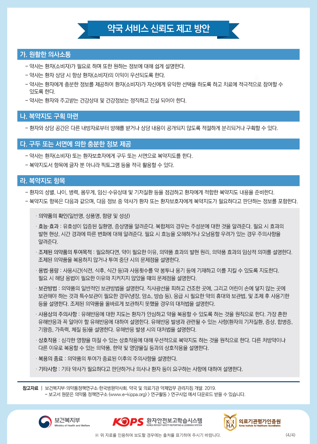 약국 서비스 신뢰도 제고 방안가. 원활한 의사소통- 약사는 환자(소비자)가 필요로 하며 또한 원하는 정보에 대해 쉽게 설명한다. - 약사는 환자 상담 시 항상 환자(소비자)의 이익이 우선되도록 한다. - 약사는 환자에게 충분한 정보를 제공하여 환자(소비자)가 자신에게 유익한 선택을 하도록 하고 치료에 적극적으로 참여할 수있도록 한다. - 약사는 환자와 주고받는 건강상태 및 건강정보는 정직하고 진실 되어야 한다.나. 복약지도 구획 마련 | - 환자와 상담 공간은 다른 내방자로부터 방해를 받거나 상담 내용이 공개되지 않도록 적절하게 분리되거나 구획할 수 있다.다. 구두 또는 서면에 의한 충분한 정보 제공- 약사는 환자(소비자) 또는 환자보호자에게 구두 또는 서면으로 복약지도를 한다. - 복약지도서 항목에 글자 뿐 아니라 픽토그램 등을 적극 활용할 수 있다.라. 복약지도 항목- 환자의 성별, 나이, 병력, 몸무게, 임신·수유상태 및 기저질환 등을 점검하고 환자에게 적합한 복약지도 내용을 준비한다. - 복약지도 항목은 다음과 같으며, 다음 정보 중 약사가 환자 또는 환자보호자에게 복약지도가 필요하다고 판단하는 정보를 포함한다.· 의약품의 확인(일반명, 상품명, 함량 및 성상). 등 과 : 유호성이 입증된 질환명, 증상명을 알려준다. 복합제의 경우는 주성분에 대한 것을 알려준다. 필요 시 효과의 발현 현상, 시간 경과에 따른 변화에 대해 알려준다. 필요 시 효능을 오해하거나 오남용할 우려가 있는 경우 주의사항을 알려준다.· 조제된 의약품의 투여목적 : 필요하다면, 약이 필요한 이유, 의약품 효과의 발현 원리, 의약품 효과의 임상적 의미를 설명한다. 조제된 의약품을 복용하지 않거나 투여 중단 시의 문제점을 설명한다.· 용법·용량 : 사용시간(식전, 식후, 식간 등)과 사용횟수를 약 봉투나 용기 등에 기재하고 이를 지킬 수 있도록 지도한다. 필요 시 해당 용법이 필요한 이유와 지켜지지 않았을 때의 문제점을 설명한다.· 보관방법 : 의약품의 일반적인 보관방법을 설명한다. 직사광선을 피하고 건조한 곳에, 그리고 어린이 손에 닿지 않는 곳에 보관해야 하는 것과 특수보관이 필요한 경우(냉장, 암소, 방습 등), 응급 시 필요한 약의 휴대와 보관법, 및 조제 후 사용기한 등을 설명한다. 조제된 의약품을 올바르게 보관하지 못했을 경우의 대처법을 설명한다. · 사용상의 주의사항 : 유해반응에 대한 지도는 환자가 안심하고 약을 복용할 수 있도록 하는 것을 원칙으로 한다. 가장 흔한 유해반응과 꼭 알아야 할 유해반응에 대하여 설명한다. 유해반응 발생과 관련될 수 있는 사항(환자의 기저질환, 증상, 합병증, 기왕증, 가족력, 체질 등)을 설명한다. 유해반응 발생 시의 대처법을 설명한다.· 상호작용 : 심각한 영향을 미칠 수 있는 상호작용에 대해 우선적으로 복약지도 하는 것을 원칙으로 한다. 다른 처방약이나 다른 이유로 복용할 수 있는 의약품, 한약 및 영양물질 등과의 상호작용을 설명한다.· 복용의 종료 : 의약품의 투여가 종료된 이후의 주의사항을 설명한다.· 기타사항 : 기타 약사가 필요하다고 판단하거나 의사나 환자 등이 요구하는 사항에 대하여 설명한다.참고자료 | 보건복지부 의약품정책연구소 한국병원약사회, 약국 및 의료기관 약제업무 관리지침 개발. 2019.- 보고서 원문은 의약품 정책연구소 (www.e-kippa.org) > 연구활동 연구사업 에서 다운로드 받을 수 있습니다.이 보건복지부보건복지부KOPS 환자안전보고학습시스템환자안전보고학습시스템B 의료기관평가인증원KOI HA의료기관평가인증원Ministry of Health and WelfareKOREA PATIENT SAFETY REPORTING & LEARNING SYSTEMKorea Institute for Healthcare Accreditation※ 위 자료를 인용하여 보도할 경우에는 출처를 표기하여 주시기 바랍니다.(4/4)