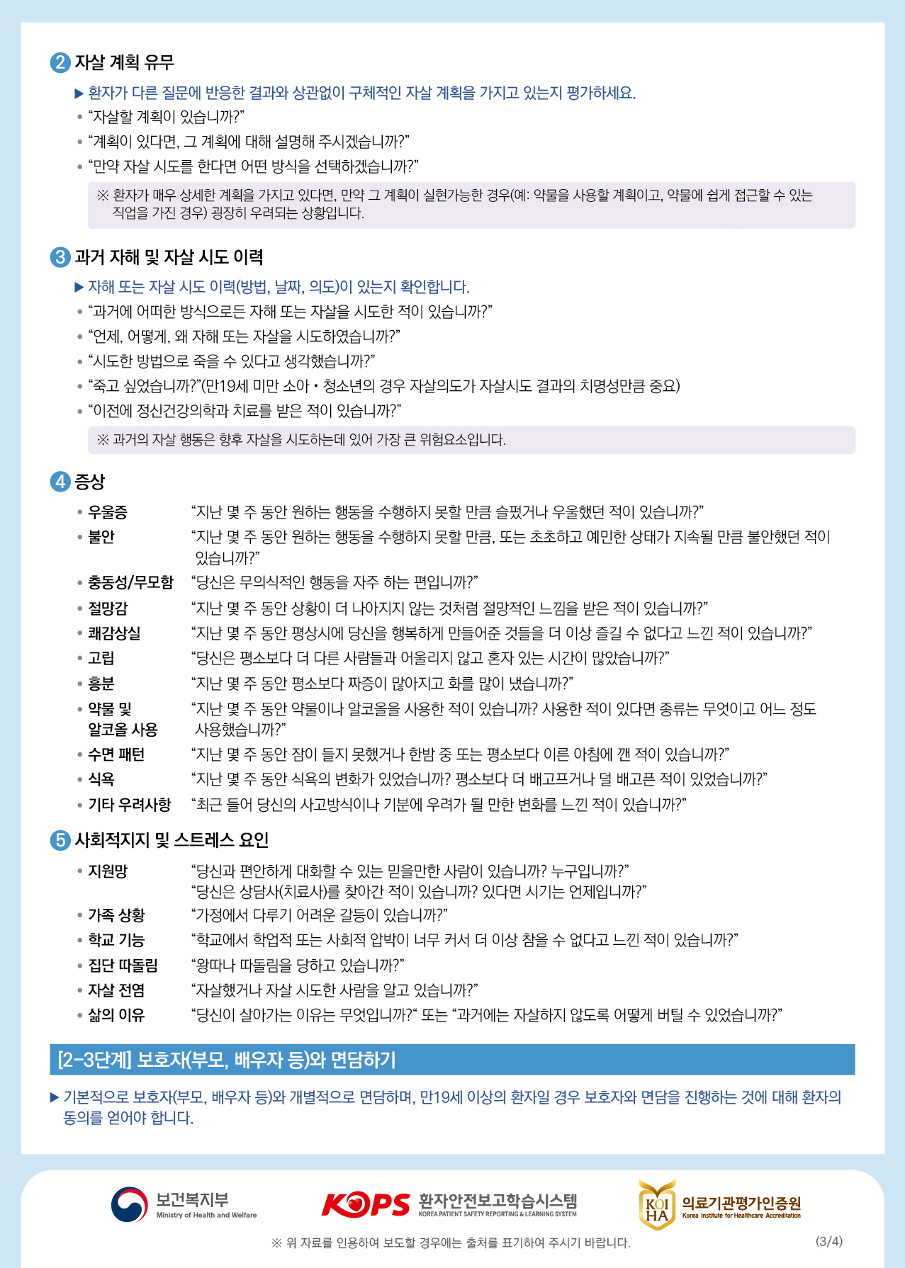 2 자살 계획 유무▶ 환자가 다른 질문에 반응한 결과와 상관없이 구체적인 자살 계획을 가지고 있는지 평가하세요. • “자살할 계획이 있습니까?" | • “계획이 있다면, 그 계획에 대해 설명해 주시겠습니까?” “만약 자살 시도를 한다면 어떤 방식을 선택하겠습니까?" ※ 환자가 매우 상세한 계획을 가지고 있다면, 만약 그 계획이 실현가능한 경우(예: 약물을 사용할 계획이고, 약물에 쉽게 접근할 수 있는 | 직업을 가진 경우) 굉장히 우려되는 상황입니다.3 과거 자해 및 자살 시도 이력▶ 자해 또는 자살 시도 이력(방법, 날짜, 의도)이 있는지 확인합니다. • “과거에 어떠한 방식으로든 자해 또는 자살을 시도한 적이 있습니까?" • “언제, 어떻게, 왜 자해 또는 자살을 시도하였습니까?" • “시도한 방법으로 죽을 수 있다고 생각했습니까?" • “죽고 싶었습니까?"(만19세 미만 소아·청소년의 경우 자살의도가 자살시도 결과의 치명성만큼 중요) • “이전에 정신건강의학과 치료를 받은 적이 있습니까?"※ 과거의 자살 행동은 향후 자살을 시도하는데 있어 가장 큰 위험요소입니다.4 증상• 우울증 “지난 몇 주 동안 원하는 행동을 수행하지 못할 만큼 슬펐거나 우울했던 적이 있습니까?" • 불안“지난 몇 주 동안 원하는 행동을 수행하지 못할 만큼, 또는 초초하고 예민한 상태가 지속될 만큼 불안했던 적이있습니까?” • 충동성/무모함 “당신은 무의식적인 행동을 자주 하는 편입니까?" • 절망감 “지난 몇 주 동안 상황이 더 나아지지 않는 것처럼 절망적인 느낌을 받은 적이 있습니까?" • 쾌감상실 “지난 몇 주 동안 평상시에 당신을 행복하게 만들어준 것들을 더 이상 즐길 수 없다고 느낀 적이 있습니까?" • 고립"당신은 평소보다 더 다른 사람들과 어울리지 않고 혼자 있는 시간이 많았습니까?" • 흥분“지난 몇 주 동안 평소보다 짜증이 많아지고 화를 많이 냈습니까?" ● 약물 및 “지난 몇 주 동안 약물이나 알코올을 사용한 적이 있습니까? 사용한 적이 있다면 종류는 무엇이고 어느 정도알코올 사용 사용했습니까?” • 수면 패턴 “지난 몇 주 동안 잠이 들지 못했거나 한밤 중 또는 평소보다 이른 아침에 깬 적이 있습니까?" • 식욕“지난 몇 주 동안 식욕의 변화가 있었습니까? 평소보다 더 배고프거나 덜 배고픈 적이 있었습니까?" • 기타 우려사항 “최근 들어 당신의 사고방식이나 기분에 우려가 될 만한 변화를 느낀 적이 있습니까?"6 사회적지지 및 스트레스 요인 • 지원망 “당신과 편안하게 대화할 수 있는 믿을만한 사람이 있습니까? 누구입니까?"“당신은 상담사(치료사)를 찾아간 적이 있습니까? 있다면 시기는 언제입니까?" • 가족 상황 “가정에서 다루기 어려운 갈등이 있습니까?” • 학교 기능 “학교에서 학업적 또는 사회적 압박이 너무 커서 더 이상 참을 수 없다고 느낀 적이 있습니까?" • 집단 따돌림 “왕따나 따돌림을 당하고 있습니까?” • 자살 전염 “자살했거나 자살 시도한 사람을 알고 있습니까?" • 삶의 이유 “당신이 살아가는 이유는 무엇입니까?" 또는 “과거에는 자살하지 않도록 어떻게 버틸 수 있었습니까?"[2-3단계] 보호자(부모, 배우자 등)와 면담하기▶ 기본적으로 보호자(부모, 배우자 등)와 개별적으로 면담하며, 만19세 이상의 환자일 경우 보호자와 면담을 진행하는 것에 대해 환자의 동의를 얻어야 합니다.이 보건복지부,보건복지부KOPS 환자안전보고학습시스템환자안전보고학습시스템B 의료기관평가인증원KOI의료기관평가인증원Ministry of Health and WelfareKOREA PATIENT SAFETY REPORTING & LEARNING SYSTEMHAIKorea Institute for Healthcare Accreditation※ 위 자료를 인용하여 보도할 경우에는 출처를 표기하여 주시기 바랍니다.(3/4)