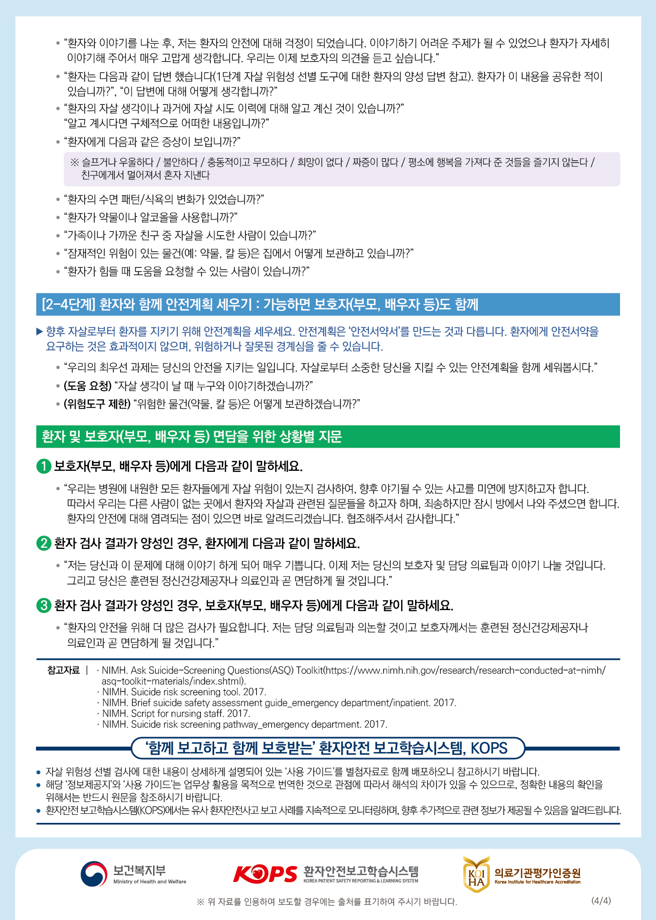 • “환자와 이야기를 나눈 후, 저는 환자의 안전에 대해 걱정이 되었습니다. 이야기하기 어려운 주제가 될 수 있었으나 환자가 자세히이야기해 주어서 매우 고맙게 생각합니다. 우리는 이제 보호자의 의견을 듣고 싶습니다.” • “환자는 다음과 같이 답변 했습니다(1단계 자살 위험성 선별 도구에 대한 환자의 양성 답변 참고). 환자가 이 내용을 공유한 적이있습니까?”, “이 답변에 대해 어떻게 생각합니까?" • “환자의 자살 생각이나 과거에 자살 시도 이력에 대해 알고 계신 것이 있습니까?" “알고 계시다면 구체적으로 어떠한 내용입니까?" • “환자에게 다음과 같은 증상이 보입니까?" ※ 슬프거나 우울하다 / 불안하다 / 충동적이고 무모하다 / 희망이 없다 / 짜증이 많다 / 평소에 행복을 가져다 준 것들을 즐기지 않는다 / 친구에게서 멀어져서 혼자 지낸다.“환자의 수면 패턴/식욕의 변화가 있었습니까?" • “환자가 약물이나 알코올을 사용합니까?" • “가족이나 가까운 친구 중 자살을 시도한 사람이 있습니까?" • “잠재적인 위험이 있는 물건(예: 약물, 칼 등)은 집에서 어떻게 보관하고 있습니까?" • “환자가 힘들 때 도움을 요청할 수 있는 사람이 있습니까?"[[2-4단계] 환자와 함께 안전계획 세우기 : 가능하면 보호자(부모, 배우자 등)도 함께향후 자살로부터 환자를 지키기 위해 안전계획을 세우세요. 안전계획은 안전서약서를 만드는 것과 다릅니다. 환자에게 안전서약을 요구하는 것은 효과적이지 않으며, 위험하거나 잘못된 경계심을 줄 수 있습니다.• “우리의 최우선 과제는 당신의 안전을 지키는 일입니다. 자살로부터 소중한 당신을 지킬 수 있는 안전계획을 함께 세워봅시다.” • (도움 요청) “자살 생각이 날 때 누구와 이야기하겠습니까?" | (위험도구 제한) “위험한 물건(약물, 칼 등)은 어떻게 보관하겠습니까?"환자 및 보호자(부모, 배우자 등) 면담을 위한 상황별 지문1 보호자(부모, 배우자 등)에게 다음과 같이 말하세요. • “우리는 병원에 내원한 모든 환자들에게 자살 위험이 있는지 검사하여, 향후 야기될 수 있는 사고를 미연에 방지하고자 합니다.따라서 우리는 다른 사람이 없는 곳에서 환자와 자살과 관련된 질문들을 하고자 하며, 죄송하지만 잠시 방에서 나와 주셨으면 합니다. 환자의 안전에 대해 염려되는 점이 있으면 바로 알려드리겠습니다. 협조해주셔서 감사합니다.”(2) 환자 검사 결과가 양성인 경우, 환자에게 다음과 같이 말하세요. • “저는 당신과 이 문제에 대해 이야기 하게 되어 매우 기쁩니다. 이제 저는 당신의 보호자 및 담당 의료팀과 이야기 나눌 것입니다.그리고 당신은 훈련된 정신건강제공자나 의료인과 곧 면담하게 될 것입니다.” 3 환자 검사 결과가 양성인 경우, 보호자(부모, 배우자 등)에게 다음과 같이 말하세요. • “환자의 안전을 위해 더 많은 검사가 필요합니다. 저는 담당 의료팀과 의논할 것이고 보호자께서는 훈련된 정신건강제공자나의료인과 곧 면담하게 될 것입니다.”참고자료 | · NIMH. Ask Suicide-Screening Questions(ASQ) Toolkit(https://www.nimh.nih.gov/research/research-conducted-at-nimh/asq-toolkit-materials/index.shtml). · NIMH. Suicide risk screening tool. 2017. · NIMH. Brief suicide safety assessment guide_emergency department/inpatient. 2017. · NIMH. Script for nursing staff. 2017. · NIMH. Suicide risk screening pathway emergency department. 2017.(함께 보고하고 함께 보호받는 환자안전 보고학습시스템, KOPS |자살 위험성 선별 검사에 대한 내용이 상세하게 설명되어 있는 사용 가이드를 별첨자료로 함께 배포하오니 참고하시기 바랍니다.해다 저보제고지와 사용 가이드는 업무상 활용을 목적으로 번역한 것으로 관점에 따라서 해석의 차이가 있을 수 있으므로, 정확한 내용의 확인을 | 위해서는 반드시 원문을 참조하시기 바랍니다. • 환자안전 보고학습시스템(KOPS)에서는 유사 환자안전사고 보고 사례를 지속적으로 모니터링하며, 향후 추가적으로 관련 정보가 제공될 수 있음을 알려드립니다.보건복지부환자안전보고학습시스템| 의료기관평가인증원 HATMinistry of Health and WelfareKOREA PATIENT SAFETY REPORTING & LEARNING SYSTEMKorea Institute for Healthcare Accreditation※ 위 자료를 인용하여 보도할 경우에는 출처를 표기하여 주시기 바랍니다.(4/4)