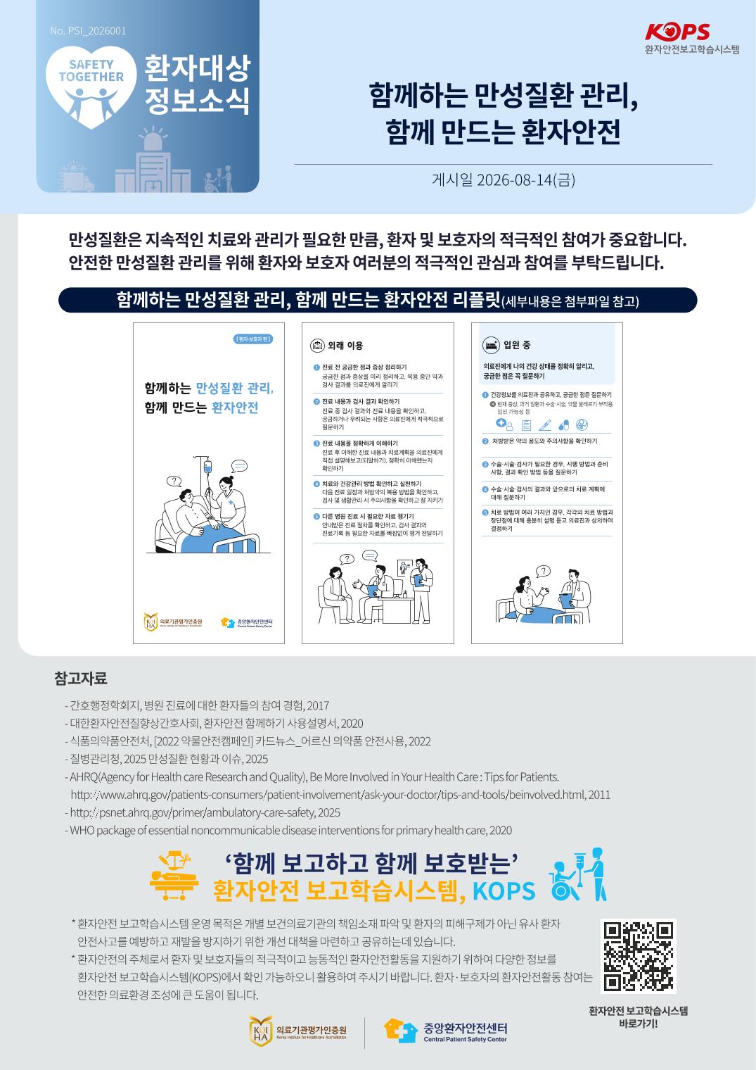 No.PSI_2026001 KOPS 환자안전보고학습시스템 SAFETY TOGETHER 환자대상 정보소식 함께하는 만성질환 관리, 함께 만드는 환자안전 게시일 2026-08-14(금) 만성질환은 지속적인 치료와 관리가 필요한 만큼, 환자 및 보호자의 적극적인 참여가 중요합니다. 안전한 만성질환 관리를 위해 환자와 보호자 여러분의 적극적인 관심과 참여를 부탁합니다. 함께하는 만성질환 관리, 함께 만드는 환자안전 리플릿(세부내용은 첨부파일 참고) [환자·보호자 편] 함께하는 만성질환 관리, 함께 만드는 환자안전 의료기관평가인증원 Korea Institute for Healthcare Accreditation  중앙환자안전센터 Central Patient Safety Center 외래 이용 1 진료 전 궁금한 점과 증상 정리하기 궁금한 점과 증상을 미리 정리하고, 복용 중인 약과 검사 결과를 의료진에게 알리기 2 진료 내용과 검사 결과 확인하기 진료 중 검사 결과와 진료 내용을 확인하고, 궁금하거나 우려되는 사항은 의료진에게 적극적으로 질문하기 3 진료 내용을 정확하게 이해하기 진료 후 이해한 진료 내용과 치료계획을 의료진에게직접 설명해보고(되말하기), 정확히 이해했는지 확인하기 4 치료와 건강관리 방법 확인하고 실천하기 다음 진료 일정과 처방약의 복용 방법을 확인하고, 검사 및 생활관리 시 주의사항을 확인하고 잘 지키기 5 다른 병원 진료 시 필요한 자료 챙기기 안내받은 진료 절차를 확인하고, 검사 결과와 진료기록 등 필요한 자료를 빠짐없이 챙겨 전달하기 입원 중 의료진에게 나의 건강 상태를 정확히 알리고, 궁금한 점은 꼭 질문하기 1 건강정보를 의료진과 공유하고, 궁금한 점은 질문하기 예 현재 증상, 과거 질환과 수술·시술, 약물 알레르기·부작용, 임신 가능성 등 2 처방받은 약의 용도와 주의사항을 확인하기 3 수술·시술·검사가 필요한 경우, 시행 방법과 준비사항, 결과 확인 방법 등을 질문하기 4 수술·시술·검사의 결과와 앞으로의 치료 계획에 대해 질문하기 5 치료 방법이 여러 가지인 경우, 각각의 치료 방법과 장단점에 대해 충분히 설명 듣고 의료진과 상의하여 결정하기 참고자료 - 간호행정학회지, 병원 진료에 대한 환자들의 참여 경험, 2017 - 대한환자안전질향상간호사회, 환자안전 함께하기 사용설명서, 2020 - 식품의약품안전처, [2022 약물안전캠페인] 카드뉴스_어르신 의약품 안전사용, 2022 - 질병관리청, 2025 만성질환 현황과 이슈, 2025 - AHRQ(Agency for Health care Research and Quality), Be More Involved in Your Health Care : Tips for Patients. http://www.ahrq.gov/patients-consumers/patient-involvement/ask-your-doctor/tips-and-tools/beinvolved.html, 2011 - http://psnet.ahrq.gov/primer/ambulatory-care-safety, 2025 - WHO package of essential noncommunicable disease interventions for primary health care, 2020 ‘함께 보고하고 함께 보호받는’ 환자안전 보고학습시스템, KOPS * 환자안전 보고학습시스템 운영 목적은 개별 보건의료기관의 책임소재 파악 및 환자의 피해구제가 아닌 유사 환자안전사고를 예방하고 재발을 방지하기 위한 개선 대책을 마련하고 공유하는 데 있습니다. * 환자안전의 주체로서 환자 및 보호자들의 적극적이고 능동적인 환자안전활동을 지원하기 위하여 다양한 정보를 환자안전 보고학습시스템(KOPS)에서 확인 가능하오니 활용하여 주시기 바랍니다. 환자·보호자의 환자안전활동 참여는 안전한 의료환경 조성에 큰 도움이 됩니다.(QR : https://www.kops.or.kr/portal/main.do) 환자안전 보고학습시스템 바로가기! 의료기관평가인증원 Korea Institute for Healthcare Accreditation  중앙환자안전센터 Central Patient Safety Center