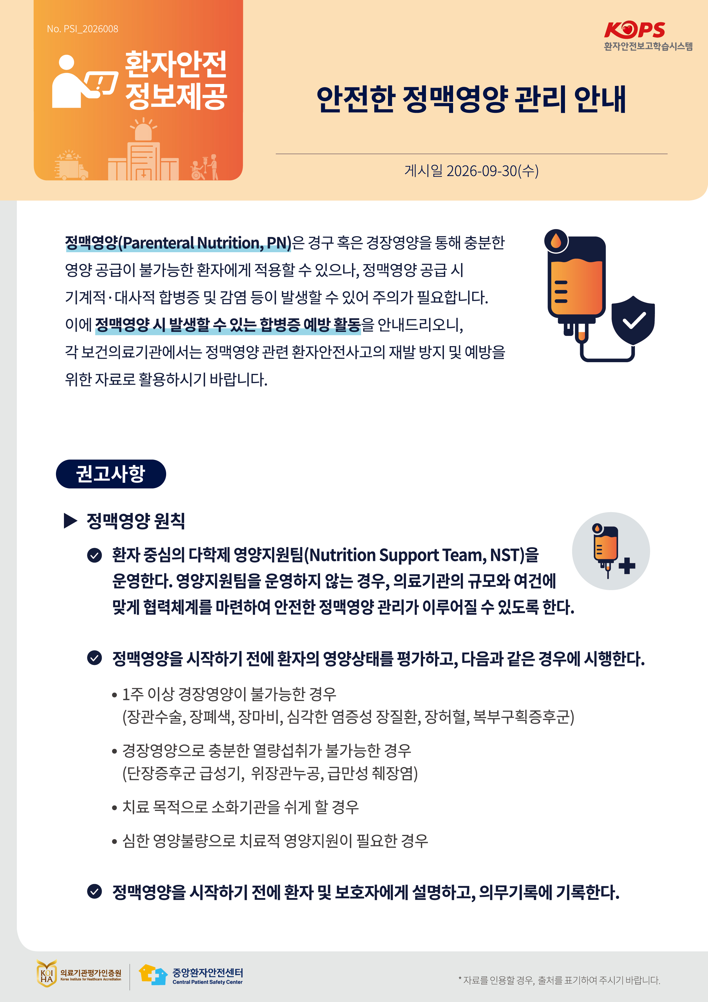 No.PSI_2026008 KOPS 환자안전보고학습시스템 환자안전 정보제공 안전한 정맥영양 관리 안내 게시일 2026-09-30(수) 정맥영양(Parenteral Nutrition, PN)은 경구 혹은 경장영양을 통해 충분한 영양 공급이 불가능한 환자에게 적용할 수 있으나, 정맥영양 공급 시 기계적·대사적 합병증 및 감염 등이 발생할 수 있어 주의가 필요합니다. 이에 정맥영양 시 발생할 수 있는 합병증 예방 활동을 안내드리오니, 각 보건의료기관에서는 정맥영양 관련 환자안전사고의 재발 방지 및 예방을 위한 자료로 활용하시기 바랍니다. 권고사항 정맥영양 원칙 환자 중심의 다학제 영양지원팀(Nutrition Support Team, NST)을 운영한다. 영양지원팀을 운영하지 않는 경우, 의료기관의 규모와 여건에 맞게 협력체계를 마련하여 안전한 정맥영양 관리가 이루어질 수 있도록 한다. 정맥영양을 시작하기 전에 환자의 영양상태를 평가하고, 다음과 같은 경우에 시행한다. 1주 이상 경장영양이 불가능한 경우(장관수술, 장폐색, 장마비, 심각한 염증성 장질환, 장허혈, 복부구획증후군) 경장영양으로 충분한 열량섭취가 불가능한 경우(단장증후군 급성기, 위장관누공, 급만성 췌장염) 치료 목적으로 소화기관을 쉬게 할 경우 심한 영양불량으로 치료적 영양지원이 필요한 경우 정맥영양을 시작하기 전에 환자 및 보호자에게 설명하고, 의무기록에 기록한다.