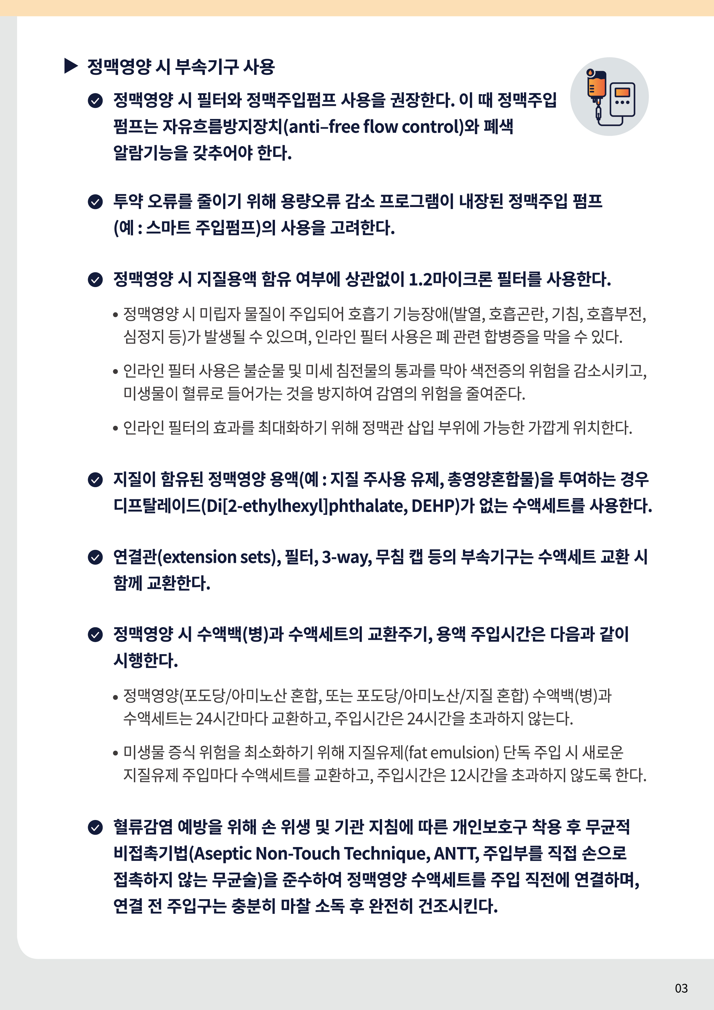 정맥영양 시 부속기구 사용 정맥영양 시 필터와 정맥주입펌프 사용을 권장한다. 이 때 정맥주입 펌프는 자유흐름방지장치(anti–free flow control)와 폐색 알람기능을 갖추어야 한다. 투약 오류를 줄이기 위해 용량오류 감소 프로그램이 내장된 정맥주입 펌프(예 : 스마트 주입펌프)의 사용을 고려한다. 정맥영양 시 지질용액 함유 여부에 상관없이 1.2마이크론 필터를 사용한다. 정맥영양 시 미립자 물질이 주입되어 호흡기 기능장애(발열, 호흡곤란, 기침, 호흡부전, 심정지 등)가 발생될 수 있으며, 인라인 필터 사용은 폐 관련 합병증을 막을 수 있다. 인라인 필터 사용은 불순물 및 미세 침전물의 통과를 막아 색전증의 위험을 감소시키고, 미생물이 혈류로 들어가는 것을 방지하여 감염의 위험을 줄여준다. 인라인 필터의 효과를 최대화하기 위해 정맥관 삽입 부위에 가능한 가깝게 위치한다. 지질이 함유된 정맥영양 용액(예 : 지질 주사용 유제, 총영양혼합물)을 투여하는 경우 디프탈레이드(Di[2-ethylhexyl]phthalate, DEHP)가 없는 수액세트를 사용한다. 연결관(extension sets), 필터, 3-way, 무침 캡 등의 부속기구는 수액세트 교환 시 함께 교환한다. 정맥영양 시 수액백(병)과 수액세트의 교환주기, 용액 주입시간은 다음과 같이 시행한다. 정맥영양(포도당/아미노산 혼합, 또는 포도당/아미노산/지질 혼합) 수액백(병)과 수액세트는 24시간마다 교환하고, 주입시간은 24시간을 초과하지 않는다. 미생물 증식 위험을 최소화하기 위해 지질유제(fat emulsion) 단독 주입 시 새로운 지질유제 주입마다 수액세트를 교환하고, 주입시간은 12시간을 초과하지 않도록 한다. 혈류감염 예방을 위해 손 위생 및 기관 지침에 따른 개인보호구 착용 후 무균적 비접촉기법(Aseptic Non-Touch Technique, ANTT, 주입부를 직접 손으로 접촉하지 않는 무균술)을 준수하여 정맥영양 수액세트를 주입 직전에 연결하며, 연결 전 주입구는 충분히 마찰 소독 후 완전히 건조시킨다.