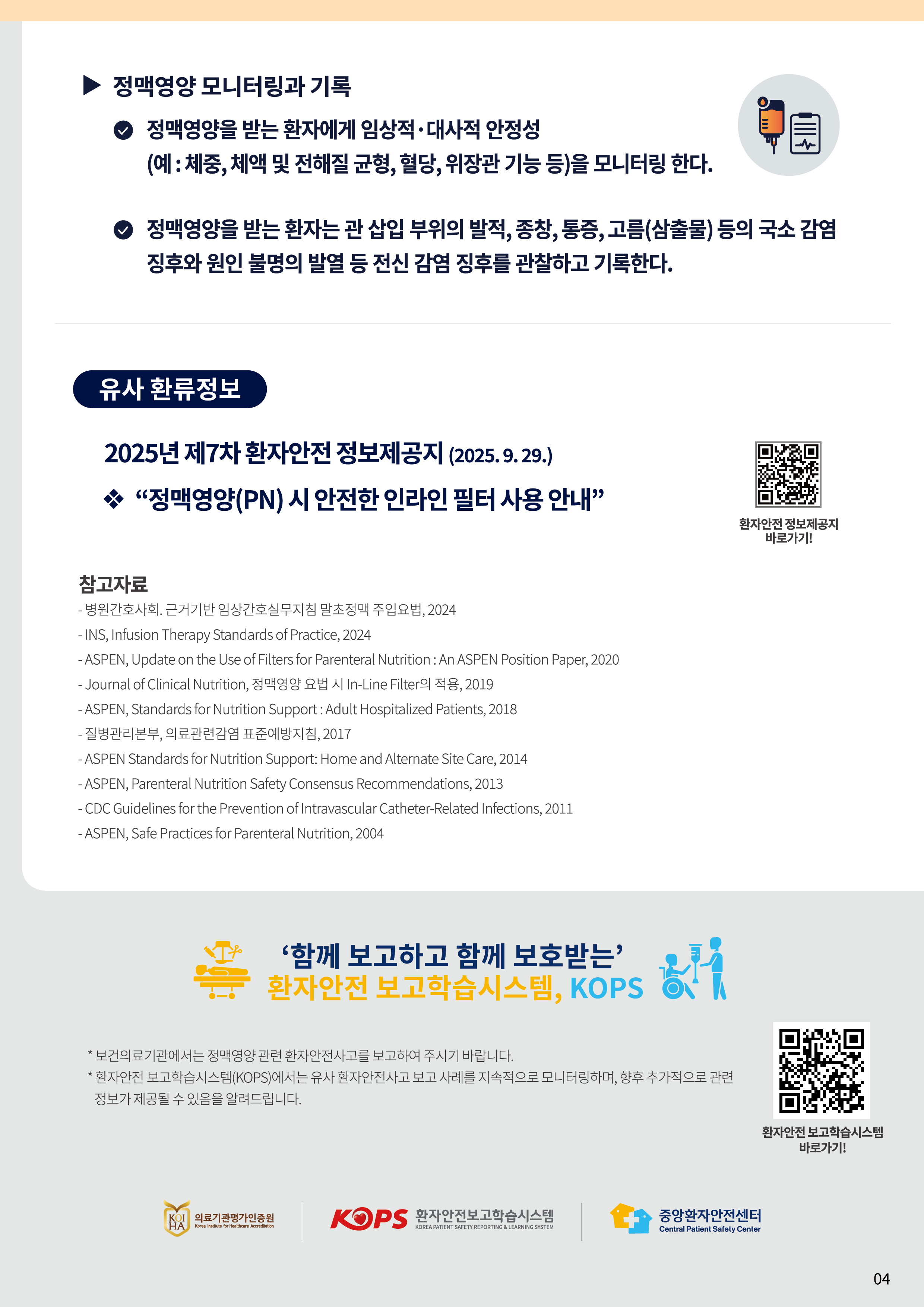 정맥영양 모니터링과 기록 맥영양을 받는 환자에게 임상적·대사적 안정성(예 : 체중, 체액 및 전해질 균형, 혈당, 위장관 기능 등)을 모니터링 한다. 정맥영양을 받는 환자는 관 삽입 부위의 발적, 종창, 통증, 고름(삼출물) 등의 국소 감염 징후와 원인 불명의 발열 등 전신 감염 징후를 관찰하고 기록한다. 유사 환류정보 2025년 제7차 환자안전 정보제공지(2025. 9. 29.) 정맥영양(PN) 시 안전한 인라인 필터 사용 안내 (QR : 	https://www.kops.or.kr/portal/ifm/infoProvdStdrDetail.do?infoProvdNo=65&searchInfoProvdSe=RLM311001) 환자안전 정보제공지 바로 가기! 참고자료 병원간호사회. 근거기반 임상간호실무지침 말초정맥 주입요법, 2024 INS, Infusion Therapy Standards of Practice, 2024 ASPEN, Update on the Use of Filters for Parenteral Nutrition : An ASPEN Position Paper, 2020 Journal of Clinical Nutrition, 정맥영양 요법 시 In-Line Filter의 적용, 2019 ASPEN, Standards for Nutrition Support : Adult Hospitalized Patients, 2018 질병관리본부, 의료관련감염 표준예방지침, 2017 ASPEN Standards for Nutrition Support: Home and Alternate Site Care, 2014 ASPEN, Parenteral Nutrition Safety Consensus Recommendations, 2013 CDC Guidelines for the Prevention of Intravascular Catheter-Related Infections, 2011 ASPEN, Safe Practices for Parenteral Nutrition, 2004 ‘함께 보고하고 함께 보호받는’ 환자안전 보고학습시스템, KOPS 보건의료기관에서는 정맥영양 관련 환자안전사고를 보고하여 주시기 바랍니다. 환자안전 보고학습시스템(KOPS)에서는 유사 환자안전사고 보고 사례를 지속적으로 모니터링하며, 향후 추가적으로 관련 정보가 제공될 수 있음을 알려드립니다. (QR : https://www.kops.or.kr/portal/main.do) 환자안전 보고학습시스템 바로가기! 의료기관평가인증원 Korea Institute for Healthcare Accreditation  환자안전보고학습시스템 KOREA PATIENT SAFETY REPORTING & LEARNING SYSTEM 중앙환자안전센터 Central Patient Safety Center