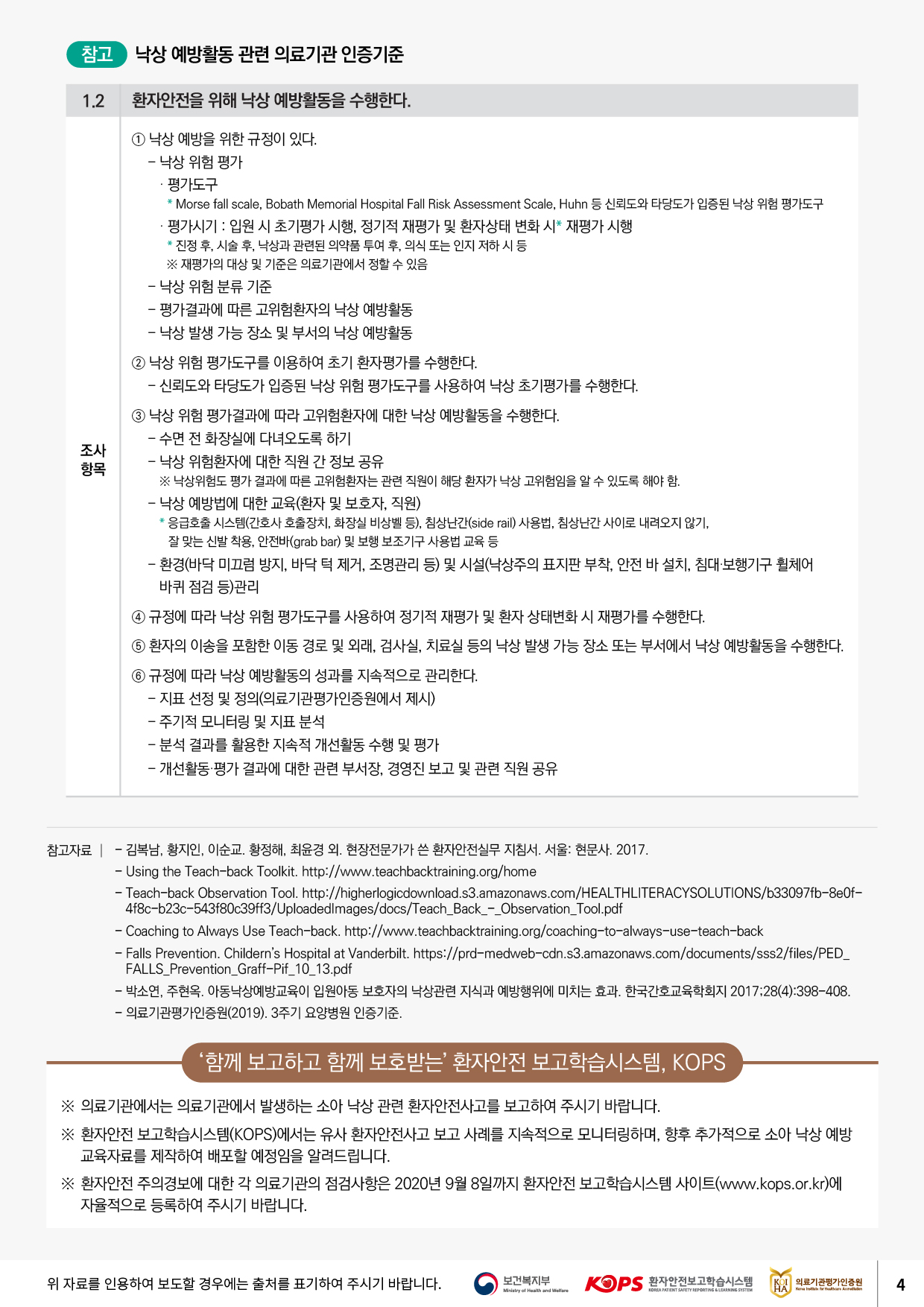 참고 낙상 예방활동 관련 의료기관 인증기준환자안전을 위해 낙상 예방활동을 수행한다.1 낙상 예방을 위한 규정이 있다. - 낙상 위험 평가 · 평가도구 * Morse fall scale, Bobath Memorial Hospital Fall Risk Assessment Scale, Huhn 등 신뢰도와 타당도가 입증된 낙상 위험 평가도구 · 평가시기 : 입원 시 초기평가 시행, 정기적 재평가 및 환자상태 변화 시 재평가 시행 * 진정 후, 시술 후, 낙상과 관련된 의약품 투여 후, 의식 또는 인지 저하 시 등※ 재평가의 대상 및 기준은 의료기관에서 정할 수 있음 - 낙상 위험 분류 기준 - 평가결과에 따른 고위험환자의 낙상 예방활동 - 낙상 발생 가능 장소 및 부서의 낙상 예방활동조사항목2 낙상 위험 평가도구를 이용하여 초기 환자평가를 수행한다.- 신뢰도와 타당도가 입증된 낙상 위험 평가도구를 사용하여 낙상 초기평가를 수행한다. 3 낙상 위험 평가결과에 따라 고위험환자에 대한 낙상 예방활동을 수행한다. - 수면 전 화장실에 다녀오도록 하기 - 낙상 위험환자에 대한 직원 간 정보 공유※ 낙상위험도 평가 결과에 따른 고위험환자는 관련 직원이 해당 환자가 낙상 고위험임을 알 수 있도록 해야 함. - 낙상 예방법에 대한 교육(환자 및 보호자, 직원) * 응급호출 시스템(간호사 호출장치, 화장실 비상벨 등), 침상난간(side rail) 사용법, 침상난간 사이로 내려오지 않기,잘 맞는 신발 착용, 안전바(grab bar) 및 보행 보조기구 사용법 교육 등 - 환경(바닥 미끄럼 방지, 바닥 턱 제거, 조명관리 등) 및 시설(낙상주의 표지판 부착, 안전 바 설치, 침대 보행기구 휠체어 바퀴 점검 등)관리4 규정에 따라 낙상 위험 평가도구를 사용하여 정기적 재평가 및 환자 상태변화 시 재평가를 수행한다. 5 환자의 이송을 포함한 이동 경로 및 외래, 검사실, 치료실 등의 낙상 발생 가능 장소 또는 부서에서 낙상 예방활동을 수행한다. 6 규정에 따라 낙상 예방활동의 성과를 지속적으로 관리한다. - 지표 선정 및 정의(의료기관평가인증원에서 제시) - 주기적 모니터링 및 지표 분석 - 분석 결과를 활용한 지속적 개선활동 수행 및 평가 - 개선활동 평가 결과에 대한 관련 부서장, 경영진 보고 및 관련 직원 공유참고자료 | - 김복남, 황지인, 이순교, 황정해, 최윤경 외. 현장전문가가 쓴 환자안전실무 지침서. 서울: 현문사. 2017.- Using the Teach-back Toolkit. http://www.teachbacktraining.org/home - Teach-back Observation Tool. http://higherlogicdownload.s3.amazonaws.com/HEALTHLITERACYSOLUTIONS/b33097fb-8e0f4f8c-b23c-543f80c39ff3/Uploadedlmages/docs/Teach_Back_-_Observation_Tool.pdf - Coaching to Always Use Teach-back. http://www.teachbacktraining.org/coaching-to-always-use-teach-back - Falls Prevention. Childerns Hospital at Vanderbilt. https://prd-medweb-cdn.s3.amazonaws.com/documents/sss 2/files/PED_FALLS_Prevention_Graff-Pif_10_13.pdf - 박소연, 주현옥. 아동낙상예방교육이 입원아동 보호자의 낙상관련 지식과 예방행위에 미치는 효과. 한국간호교육학회지 2017;28(4):398-408. - 의료기관평가인증원(2019). 3주기 요양병원 인증기준.함께 보고하고 함께 보호받는 환자안전 보고학습시스템, KOPS※ 의료기관에서는 의료기관에서 발생하는 소아 낙상 관련 환자안전사고를 보고하여 주시기 바랍니다. ※ 환자안전 보고학습시스템(KOPS)에서는 유사 환자안전사고 보고 사례를 지속적으로 모니터링하며, 향후 추가적으로 소아 낙상 예방 | 교육자료를 제작하여 배포할 예정임을 알려드립니다. ※ 환자안전 주의경보에 대한 각 의료기관의 점검사항은 2020년 9월 8일까지 환자안전 보고학습시스템 사이트(www.kops.or.kr)에 자율적으로 등록하여 주시기 바랍니다.위 자료를 인용하여 보도할 경우에는 출처를 표기하여 주시기 바랍니다.보건복지부KOPS 환자안전보고학습시스템| KOI 의료기관평가인증원Ministry of Health and WelfareKOREA PATIENT SAFETY REPORTING LEARNING SISTEM