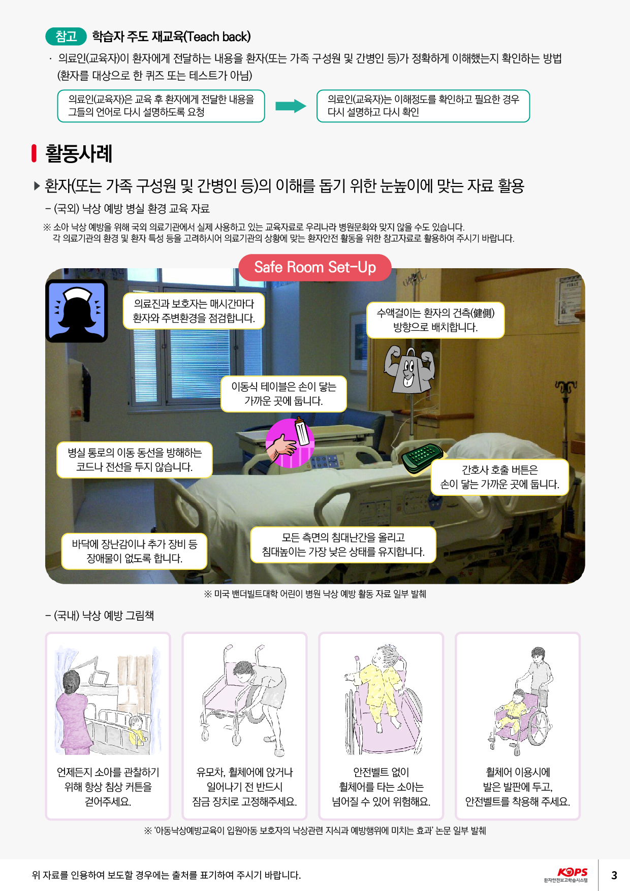 참고 학습자 주도 재교육(Teach back) 이로인(교육자)이 환자에게 전달하는 내용을 환자(또는 가족 구성원 및 간병인 등)가 정확하게 이해했는지 확인하는 방법 (환자를 대상으로 한 퀴즈 또는 테스트가 아님)의료인(교육자)은 교육 후 환자에게 전달한 내용을 그들의 언어로 다시 설명하도록 요청의료인(교육자)는 이해정도를 확인하고 필요한 경우 다시 설명하고 다시 확인활동사례 ▶ 환자(또는 가족 구성원 및 간병인 등)의 이해를 돕기 위한 눈높이에 맞는 자료 활용 - (국외) 낙상 예방 병실 환경 교육 자료※ 소아 낙상 예방을 위해 국외 의료기관에서 실제 사용하고 있는 교육자료로 우리나라 병원문화와 맞지 않을 수도 있습니다.각 의료기관의 환경 및 환자 특성 등을 고려하시어 의료기관의 상황에 맞는 환자안전 활동을 위한 참고자료로 활용하여 주시기 바랍니다.Safe Room Set-Up의료진과 보호자는 매시간마다. 환자와 주변환경을 점검합니다.수액걸이는 환자의 건(健側)방향으로 배치합니다.이동식 테이블은 손이 닿는 | 가까운 곳에 둡니다.병실 통로의 이동 동선을 방해하는 | 코드나 전선을 두지 않습니다.간호사 호출 버튼은 손이 닿는 가까운 곳에 둡니다.바닥에 장난감이나 추가 장비 등 | 장애물이 없도록 합니다.모든 측면의 침대난간을 올리고 침대높이는 가장 낮은 상태를 유지합니다.※ 미국 밴더빌트대학 어린이 병원 낙상 예방 활동 자료 일부 발췌- (국내) 낙상 예방 그림책언제든지 소아를 관찰하기 위해 항상 침상 커튼을걷어주세요.유모차, 휠체어에 앉거나일어나기 전 반드시 잠금 장치로 고정해주세요.안전벨트 없이 휠체어를 타는 소아는 넘어질 수 있어 위험해요.휠체어 이용시에발은 발판에 두고, 안전벨트를 착용해 주세요.※ 아동낙상예방교육이 입원아동 보호자의 낙상관련 지식과 예방행위에 미치는 효과 논문 일부 발췌위 자료를 인용하여 보도할 경우에는 출처를 표기하여 주시기 바랍니다.KOPS 환자안전보고학습시스템