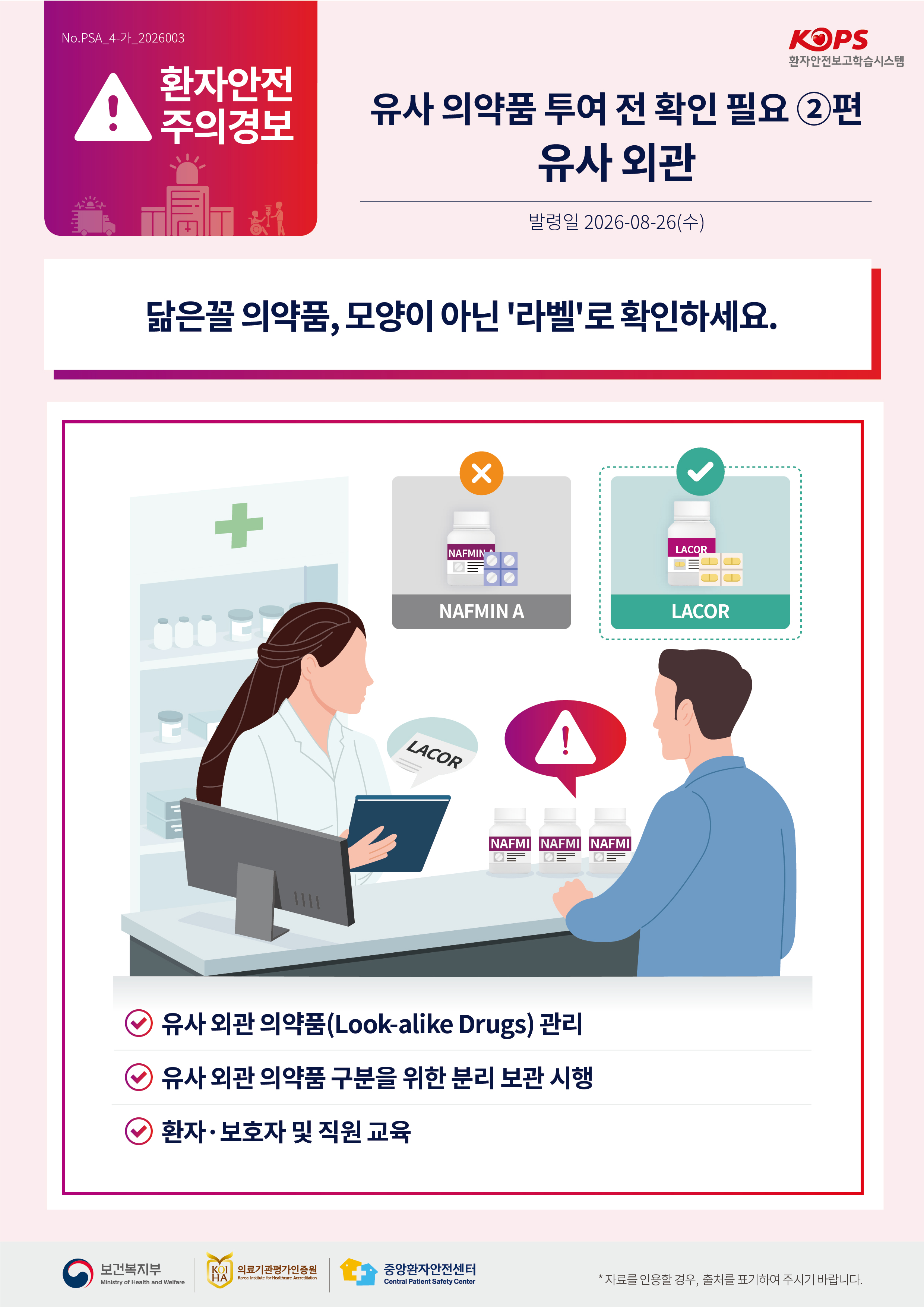 No.PSA_4-가_2026003 환자안전 주의경보 환자안전보고학습시스템 유사 의약품 투여 전 확인 필요 ②편 유사 외관 발령일 2026-08-26(수) 닮은꼴 의약품, 모양이 아닌 '라벨'로 확인하세요. NAFMIN NAFMIN A LACOR LACOR LACOR NAFMI NAFMI NAFMI 유사 외관 의약품(Look-alike Drugs) 관리 유사 외관 의약품 구분을 위한 분리 보관 시행  환자·보호자 및 직원 교육 보건복지부 Ministry of Health and Welfare 의료기관평가인증원 Korea Institute for Healthcare Accreditation 중앙환자안전센터 Central Patient Safety Center *자료를 인용할 경우, 출처를 표기하여 주시기 바랍니다.