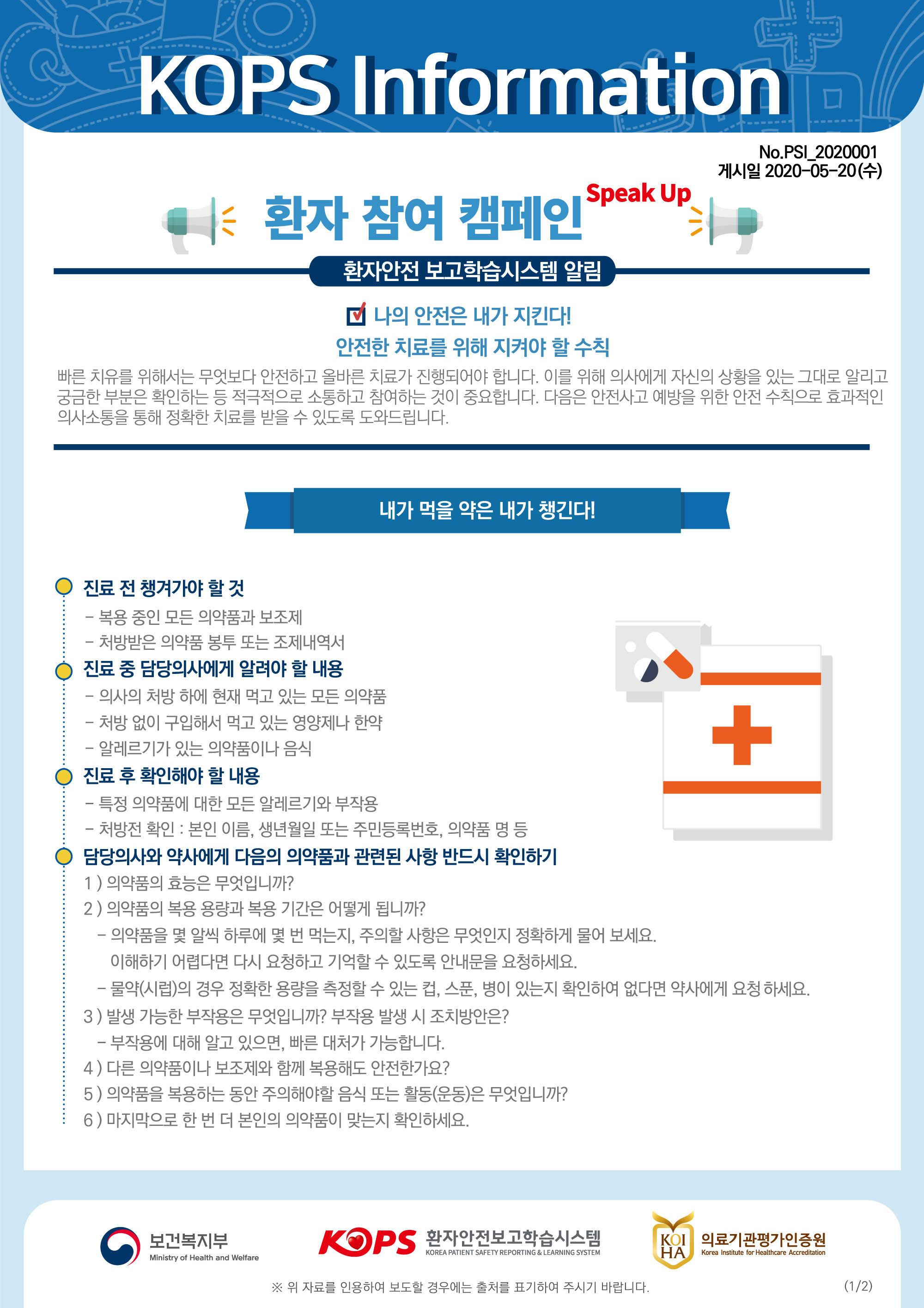 KOPS InformationNo.PSI_2020001 게시일 2020-05-20(수)| 환자 참여 캠페인 Peak PAD환자안전 보고학습시스템 알림다 나의 안전은 내가 지킨다!안전한 치료를 위해 지켜야 할 수칙 빠른 치유를 위해서는 무엇보다 안전하고 올바른 치료가 진행되어야 합니다. 이를 위해 의사에게 자신의 상황을 있는 그대로 알리고 궁금한 부분은 확인하는 등 적극적으로 소통하고 참여하는 것이 중요합니다. 다음은 안전사고 예방을 위한 안전 수칙으로 효과적인 의사소통을 통해 정확한 치료를 받을 수 있도록 도와드립니다. 내가 먹을 약은 내가 챙긴다! |○ 진료 전 챙겨가야 할 것- 복용 중인 모든 의약품과 보조제 - 처방받은 의약품 봉투 또는 조제내역서 진료 중 담당의사에게 알려야 할 내용 - 의사의 처방 하에 현재 먹고 있는 모든 의약품 - 처방 없이 구입해서 먹고 있는 영양제나 한약 - 알레르기가 있는 의약품이나 음식 진료 후 확인해야 할 내용 - 특정 의약품에 대한 모든 알레르기와 부작용 - 처방전 확인 : 본인 이름, 생년월일 또는 주민등록번호, 의약품 명 등 담당의사와 약사에게 다음의 의약품과 관련된 사항 반드시 확인하기 1) 의약품의 효능은 무엇입니까? 2) 의약품의 복용 용량과 복용 기간은 어떻게 됩니까? - 의약품을 몇 알씩 하루에 몇 번 먹는지, 주의할 사항은 무엇인지 정확하게 물어 보세요. | 이해하기 어렵다면 다시 요청하고 기억할 수 있도록 안내문을 요청하세요. | - 물약(시럽)의 경우 정확한 용량을 측정할 수 있는 컵, 스푼, 병이 있는지 확인하여 없다면 약사에게 요청하세요. 3) 발생 가능한 부작용은 무엇입니까? 부작용 발생 시 조치방안은? | - 부작용에 대해 알고 있으면, 빠른 대처가 가능합니다. 4) 다른 의약품이나 보조제와 함께 복용해도 안전한가요?5) 의약품을 복용하는 동안 주의해야할 음식 또는 활동(운동)은 무엇입니까? : 6) 마지막으로 한 번 더 본인의 의약품이 맞는지 확인하세요.0 보건복지부보건복지부KOPS 환자안전보고학습시스템환자안전보고학습시스템ARS 의료기관평가인증원KOLI 의료기관평가인증원 HAKOREA PATIENT SAFETY REPORTING & LEARNING SYSTEMKorea Institute for Healthcare AccreditationMinistry of Health and Welfare※ 위 자료를 인용하여 보도할 경우에는 출처를 표기하여 주시기 바랍니다.(1/2)