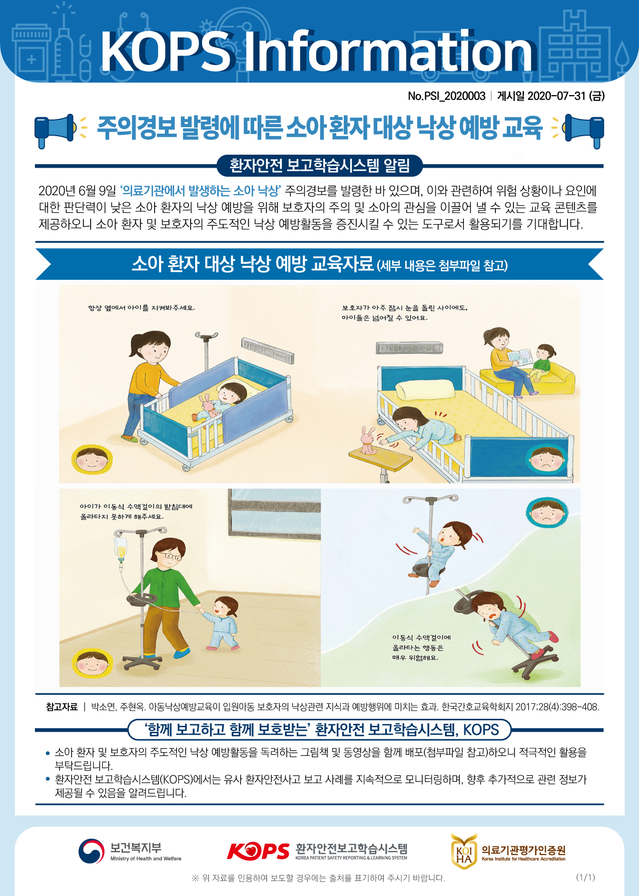 DR KOPS Information| No.PSIL_2020003 | 게시일 2020-07-31 (금) - 주의경보 발령에 따른 소아환자 대상 낙상예방교육 - 1 0환자안전 보고학습시스템 알림 2020년 6월 9일 의료기관에서 발생하는 소아 낙상 주의경보를 발령한 바 있으며, 이와 관련하여 위험 상황이나 요인에 | 대한 판단력이 낮은 소아 환자의 낙상 예방을 위해 보호자의 주의 및 소아의 관심을 이끌어 낼 수 있는 교육 콘텐츠를 제공하오니 소아 환자 및 보호자의 주도적인 낙상 예방활동을 증진시킬 수 있는 도구로서 활용되기를 기대합니다.소아 환자 대상 낙상 예방 교육자료 (세부 내용은 첨부파일 참고)항상 옆에서 아이를 지켜봐주세요.보호자가 아주 잠시 눈을 돌린 사이에도, 아이들은 넘어질 수 있어요.1088ToolDEED 마이아이가 이동식 수액걸이의 받침대에 올라타지 못하게 해주세요.Da이동식 수액걸이에 올라타는 행동은 매우 위험해요.참고자료 | 박소연, 주현옥. 아동낙상예방교육이 입원아동 보호자의 낙상관련 지식과 예방행위에 미치는 효과. 한국간호교육학회지 2017;28(4):398-408.| 함께 보고하고 함께 보호받는 환자안전 보고학습시스템, KOPS • 소아 환자 및 보호자의 주도적인 낙상 예방활동을 독려하는 그림책 및 동영상을 함께 배포(첨부파일 참고)하오니 적극적인 활용을 부탁드립니다. 환자안전 보고학습시스템(KOPS)에서는 유사 환자안전사고 보고 사례를 지속적으로 모니터링하며, 향후 추가적으로 관련 정보가 제공될 수 있음을 알려드립니다.이 보건복지부보건복지부환자안전보고학습시스템KOI 의료기관평가인증원 HALMinistry of Health and WelfareKOREA PATIENT SAFETY REPORTING & LEARNING SYSTEMKorea Institute for Healthcare Accreditation※ 위 자료를 인용하여 보도할 경우에는 출처를 표기하여 주시기 바랍니다.(1/1)