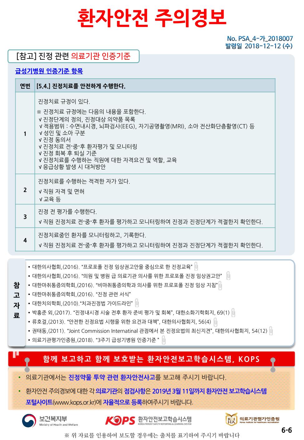 환자안전 주의경보| No. PSA_4-가_2018007 발령일 2018-12-12 (수)[참고] 진정 관련 의료기관 인증기준 |급성기병원 인증기준 항목연번 5.4.] 진정치료를 안전하게 수행한다.진정치료 규정이 있다. ※ 진정치료 규정에는 다음의 내용을 포함한다. V 진정단계의 정의, 진정대상 의약품 목록 v 적용범위 : 수면내시경, 뇌파검사(EEG), 자기공명촬영(MRI), 소아 전산화단층활영(CT) 등 V 성인 및 소아 구분 V 진정 동의서 1 V 진정치료 전 중 후 환자평가 및 모니터링 V 진정 회복 후 퇴실 기준 V 진정치료를 수행하는 직원에 대한 자격요건 및 역할, 교육 V 응급상황 발생 시 대처방안진정치료를 수행하는 적격한 자가 있다. V 직원 자격 및 면허 V 교육 등진정 전 평가를 수행한다. V 직원 진정치료 전 중 후 환자를 평가하고 모니터링하여 진정과 진정단계가 적절한지 확인한다.진정치료중인 환자를 모니터링하고, 기록한다. v 직원 진정치료 전·중·후 환자를 평가하고 모니터링하여 진정과 진정단계가 적절한지 확인한다.참고• 대한의사협회,(2016). “프로포폴 진정 임상권고안을 중심으로 한 진정교육” | • 대한의사협회, (2016). “의원 및 병원 급 의료기관 의사를 위한 프로포폴 진정 임상권고안” • 대한마취통증의학회,(2016). “비마취통증의학과 의사를 위한 프로포폴 진정 임상 지침” • 대한마취통증의학회,(2016). “진정 관련 서식” • 대한치의학회,(2010). “치과진정법 가이드라인” | · 박홍준 외,(2017). “진정내시경 시술 전후 환자 준비 평가 및 회복”, 대한소화기학회지, 69(1) | • 류호걸,(2013), “안전한 진정요법 시행을 위한 요건과 대책”, 대한의사협회지, 56(4) IM • 권태동,(2011). “Joint Commission Internatinal 관점에서 본 진정요법의 최신지견”, 대한의사협회지, 54(12) | • 의료기관평가인증원,(2018). “3주기 급성기병원 인증기준 * |자료함께 보고하고 함께 보호받는 환자안전보고 학습시스템, KOPS• 의료기관에서는 진정약물 투약 관련 환자안전사고를 보고해 주시기 바랍니다.환자안전 주의경보에 대한 각 의료기관의 점검사항은 2019년 3월 11일까지 환자안전 보고학습시스템 포털사이트(www.kops.or.kr)에 자율적으로 등록하여주시기 바랍니다.보건복지부환자안전보고학습시스템의료기관평가인증원are infor the AndronMinistry of Heath and WelfareKOREA PATIENT SAFETY REPORTING & LEARNING SYSTEM6-6※ 위 자료를 인용하여 보도할 경우에는 출처를 표기하여 주시기 바랍니다.