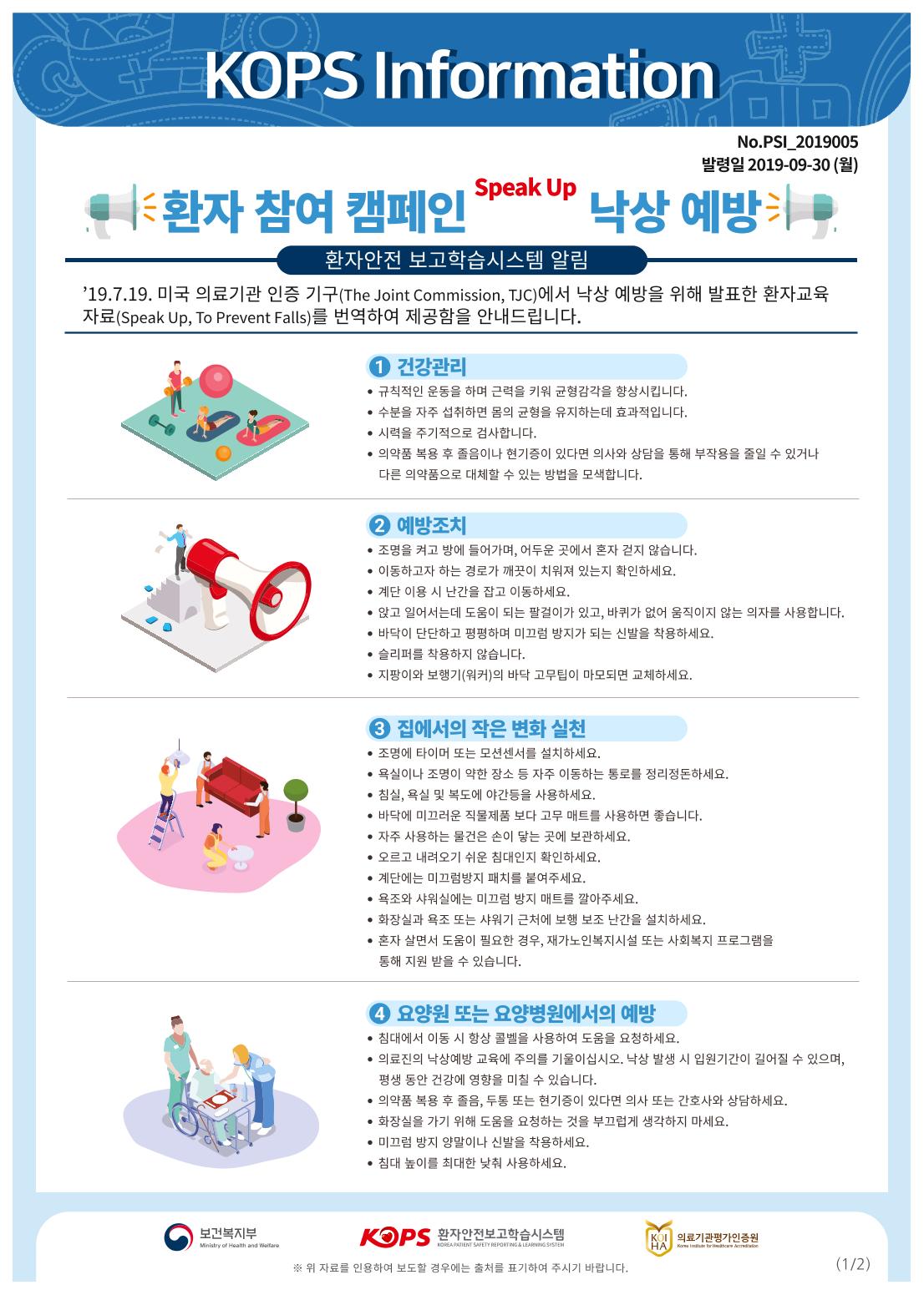 KOPS Information 1No.PSI_2019005 발령일 2019-09-30 (월)환자 참여 캠페인 Paa" 낙상 예방 .환자안전 보고 학습시스템 알림19.7.19. 미국 의료기관 인증 기구(The Joint Commission, TJC)에서 낙상 예방을 위해 발표한 환자교육 자료(Speak Up, To Prevent Falls)를 번역하여 제공함을 안내드립니다.1 건강관리 • 규칙적인 운동을 하며 근력을 키워 균형감각을 향상시킵니다. • 수분을 자주 섭취하면 몸의 균형을 유지하는데 효과적입니다. • 시력을 주기적으로 검사합니다. • 의약품 복용 후 졸음이나 현기증이 있다면 의사와 상담을 통해 부작용을 줄일 수 있거나 다른 의약품으로 대체할 수 있는 방법을 모색합니다.2 예방조치 • 조명을 켜고 방에 들어가며, 어두운 곳에서 혼자 걷지 않습니다. • 이동하고자 하는 경로가 깨끗이 치워져 있는지 확인하세요. • 계단 이용 시 난간을 잡고 이동하세요. • 앉고 일어서는데 도움이 되는 팔걸이가 있고, 바퀴가 없어 움직이지 않는 의자를 사용합니다. • 바닥이 단단하고 평평하며 미끄럼 방지가 되는 신발을 착용하세요. • 슬리퍼를 착용하지 않습니다. • 지팡이와 보행기 (워커)의 바닥 고무팁이 마모되면 교체하세요.3 집에서의 작은 변화 실천 • 조명에 타이머 또는 모션센서를 설치하세요. • 욕실이나 조명이 약한 장소 등 자주 이동하는 통로를 정리정돈하세요. • 침실, 욕실 및 복도에 야간등을 사용하세요. • 바닥에 미끄러운 직물제품 보다 고무 매트를 사용하면 좋습니다. • 자주 사용하는 물건은 손이 닿는 곳에 보관하세요. ● 오르고 내려오기 쉬운 침대인지 확인하세요. ● 계단에는 미끄럼방지 패치를 붙여주세요. • 욕조와 샤워실에는 미끄럼 방지 매트를 깔아주세요. • 화장실과 욕조 또는 샤워기 근처에 보행 보조 난간을 설치하세요. • 혼자 살면서 도움이 필요한 경우, 재가노인복지시설 또는 사회복지 프로그램을 통해 지원 받을 수 있습니다.4 요양원 또는 요양병원에서의 예방 • 침대에서 이동 시 항상 콜벨을 사용하여 도움을 요청하세요. • 의료진의 낙상예방 교육에 주의를 기울이십시오. 낙상 발생 시 입원기간이 길어질 수 있으며, | 평생 동안 건강에 영향을 미칠 수 있습니다. • 의약품 복용 후 졸음, 두통 또는 현기증이 있다면 의사 또는 간호사와 상담하세요. • 화장실을 가기 위해 도움을 요청하는 것을 부끄럽게 생각하지 마세요. • 미끄럼 방지 양말이나 신발을 착용하세요. • 침대 높이를 최대한 낮춰 사용하세요.보건복지부KODS 환자안전보고학습시스템|의료기관평가인증원의료기관평가인증원Ministry of Health and WelfareREATIENT SAFETY REPORTING LEARNING SYSTEM※ 위 자료를 인용하여 보도할 경우에는 출처를 표기하여 주시기 바랍니다.(1/2)