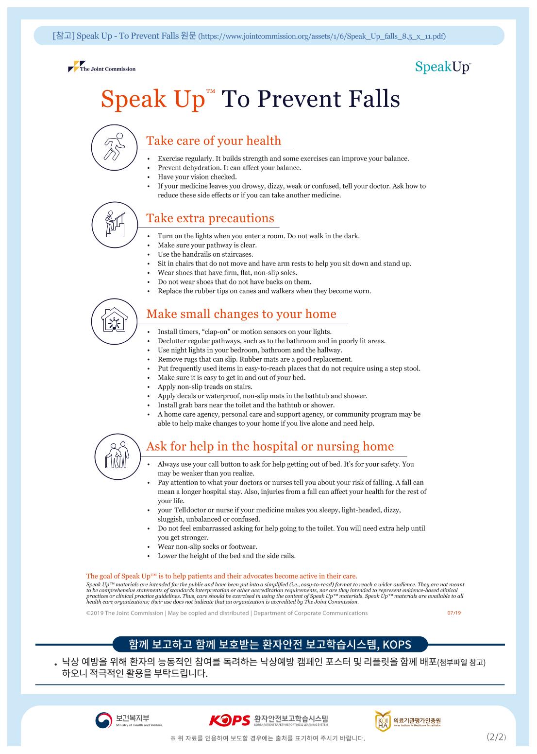 [2] Speak Up - To Prevent Falls(https://www.jointcommission.org/assets/1/6/Speak_Up_falls_8.5_x_11.pdf)The Joint CommissionSpeakUpSpeak UpTM To Prevent FallsTake care of your health• Exercise regularly. It builds strength and some exercises can improve your balance. • Prevent dehydration. It can affect your balance. • Have your vision checked.If your medicine leaves you drowsy, dizzy, weak or confused, tell your doctor. Ask how to reduce these side effects or if you can take another medicine.Take extra precautions• Turn on the lights when you enter a room. Do not walk in the dark. • Make sure your pathway is clear. • Use the handrails on staircases.Sit in chairs that do not move and have arm rests to help you sit down and stand up. • Wear shoes that have firm, flat, non-slip soles. • Do not wear shoes that do not have backs on them. • Replace the rubber tips on canes and walkers when they become worn.Make small changes to your home• Install timers, "clap-on" or motion sensors on your lights. • Declutter regular pathways, such as to the bathroom and in poorly lit areas. • Use night lights in your bedroom, bathroom and the hallway. • Remove rugs that can slip. Rubber mats are a good replacement.Put frequently used items in easy-to-reach places that do not require using a step stool.Make sure it is easy to get in and out of your bed. • Apply non-slip treads on stairs. • Apply decals or waterproof, non-slip mats in the bathtub and shower. • Install grab bars near the toilet and the bathtub or shower. • A home care agency, personal care and support agency, or community program may beable to help make changes to your home if you live alone and need help.Ask for help in the hospital or nursing home• Always use your call button to ask for help getting out of bed. Its for your safety. Youmay be weaker than you realize. • Pay attention to what your doctors or nurses tell you about your risk of falling. A fall canmean a longer hospital stay. Also, injuries from a fall can affect your health for the rest of your life. your Telldoctor or nurse if your medicine makes you sleepy, light-headed, dizzy, sluggish, unbalanced or confused. Do not feel embarrassed asking for help going to the toilet. You will need extra help untilyou get stronger. • Wear non-slip socks or footwear. • Lower the height of the bed and the side rails.The goal of Speak Up" is to help patients and their advocates become active in their care. Speak Upmaterials are intended for the public and have been put into a simplified (i.e., easy-to-read) format to reach a wider audience. They are not meant to be comprehensive statements of standards interpretation or other accreditation requirements, nor are they intended to represent evidence-based clinical practices or clinical practice guidelines. Thus, care should be exercised in using the content of Speak Up materials. Speak Up materials are available to all health care organizations, their use does not indicate that an organization is accredited by The Joint Commission.©2019 The Joint Commission May be copied and distributed Department of Corporate Communications07/1971 702 7 9NEI, KOPS . 낙상 예방을 위해 환자의 능동적인 참여를 독려하는 낙상예방 캠페인 포스터 및 리플릿을 함께 배포(첨부파일 참고) 하오니 적극적인 활용을 부탁드립니다.271KOPS 9440449A 927129719138의료기관평가인증원Ministry of Health and WelfareREATIENT SAFETY REPORTING LEARNING SYSTEM※ 위 자료를 인용하여 보도할 경우에는 출처를 표기하여 주시기 바랍니다.(2/2)