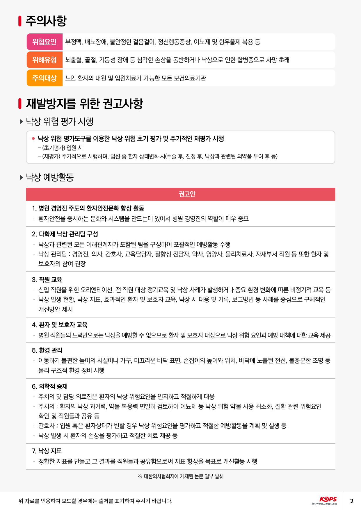 주의사항위험요인부정맥, 배뇨장애, 불안정한 걸음걸이, 정신행동증상, 이뇨제 및 항우울제 복용 등위해유형뇌축혈 골절, 기동성 장애 등 심각한 손상을 동반하거나 낙상으로 인한 합병증으로 사망 초래| 주의 대상 노인 환자의 내원 및 입원치료가 가능한 모든 보건의료기관| 재발방지를 위한 권고사항 ▶ 낙상 위험 평가 시행• 낙상 위험 평가도구를 이용한 낙상 위험 초기 평가 및 주기적인 재평가 시행 - (초기평가) 입원 시 - (재평가) 주기적으로 시행하며, 입원 중 환자 상태변화 시(수술 후, 진정 후, 낙상과 관련된 의약품 투여 후 등)▶ 낙상 예방활동권고안1. 병원 경영진 주도의 환자안전문화 향상 활동 · 환자안전을 중시하는 문화와 시스템을 만드는데 있어서 병원 경영진의 역할이 매우 중요2. 다학제 낙상 관리팀 구성 · 낙상과 관련된 모든 이해관계자가 포함된 팀을 구성하여 포괄적인 예방활동 수행 · 낙상 관리팀 : 경영진, 의사, 간호사, 교육담당자, 질향상 전담자, 약사, 영양사, 물리치료사, 자재부서 직원 등 또한 환자 및 보호자의 참여 권장3. 직원 교육 · 신입 직원을 위한 오리엔테이션, 전 직원 대상 정기교육 및 낙상 사례가 발생하거나 중요 환경 변화에 따른 비정기적 교육 등 • 낙상 발생 현황, 낙상 지표, 효과적인 환자 및 보호자 교육, 낙상 시 대응 및 기록, 보고방법 등 사례를 중심으로 구체적인 개선방안 제시4. 환자 및 보호자 교육 · 병원 직원들의 노력만으로는 낙상을 예방할 수 없으므로 환자 및 보호자 대상으로 낙상 위험 요인과 예방 대책에 대한 교육 제공5. 환경 관리 · 이동하기 불편한 높이의 시설이나 가구, 미끄러운 바닥 표면, 손잡이의 높이와 위치, 바닥에 노출된 전선, 불충분한 조명 등물리 구조적 환경 정비 시행6. 의학적 중재 · 주치의 및 담당 의료진은 환자의 낙상 위험요인을 인지하고 적절하게 대응 · 주치의 : 환자의 낙상 과거력, 약물 복용력 면밀히 검토하여 이뇨제 등 낙상 위험 약물 사용 최소화, 질환 관련 위험요인확인 및 직원들과 공유 등 · 간호사 : 입원 혹은 환자상태가 변할 경우 낙상 위험요인을 평가하고 적절한 예방활동을 계획 및 실행 등 | · 낙상 발생 시 환자의 손상을 평가하고 적절한 치료 제공 등7. 낙상 지표 · 정확한 지표를 만들고 그 결과를 직원들과 공유함으로써 지표 향상을 목표로 개선활동 시행※ 대한의사협회지에 게재된 논문 일부 발췌위 자료를 인용하여 보도할 경우에는 출처를 표기하여 주시기 바랍니다.KOPS12 |환자안전보고 학습시스템