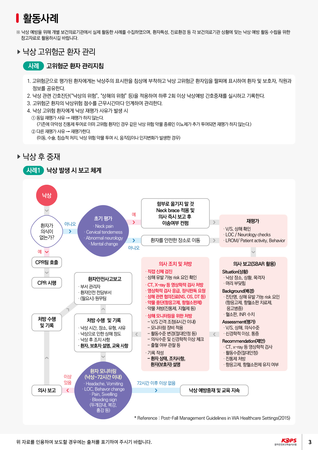 I 활동사례※ 낙상 예방을 위해 개별 보건의료기관에서 실제 활동한 사례를 수집하였으며, 환자특성, 진료환경 등 각 보건의료기관 상황에 맞는 낙상 예방 활동 수립을 위한 참고자료로 활용하시길 바랍니다.▶ 낙상 고위험군 환자 관리| 사례 고위험군 환자 관리지침1. 고위험군으로 평가된 환자에게는 낙상주의 표시판을 침상에 부착하고 낙상 고위험군 환자임을 팔찌에 표시하여 환자 및 보호자, 직원과정보를 공유한다. 2. 낙상 관련 간호진단(“낙상의 위험”, “상해의 위험” 등)을 적용하여 하루 2회 이상 낙상예방 간호중재를 실시하고 기록한다. 3. 고위험군 환자의 낙상위험 점수를 근무시간마다 인계하여 관리한다. 4. 낙상 고위험 환자에게 낙상 재평가 사유가 발생 시 1 동일 재평가사유 → 재평가하지 않는다.(기존에 마약성 진통제 투여로 이미 고위험 환자인 경우 같은 낙상 위험 약물 종류인 이뇨제가 추가 투여되면 재평가 하지 않는다.) 2 다른 재평가사유 → 재평가한다. (이동, 수술, 침습적 처치, 낙상 위험 약물 투여 시, 움직임이나 인지변화가 발생한 경우)▶ 낙상 후 중재사례1) 낙상 발생 시 보고 체계낙상함부로 옮기지 말 것 Neck brace 적용 및 의사 즉시 보고 후 이송여부 컨펌예^아니오환자가 의식이 없는가?초기 평가Neck pain Cervical tenderness · Abnormal neurology· Mental change재평가 - V/S, 상해 확인 .LOC / Neurology checks · LROM/ Patient activity, Behavior환자를 안전한 장소로 이동아니오.에CPR팀 호출CPR 시행환자안전사고보고 ·부서 관리자 · 환자안전 전담부서 - (필요시) 원무팀의사 조치 및 처방 - 직접 신체 검진 · 상해 유발 가능 risk 요인 확인 - CT, X-ray 등 영상학적 검사 처방 · 영상학적 검사 응급, 정식판독 요청상해 관련 협의진료(NS, OS, DT 등) - 약물 중단(항응고제, 항혈소판제) - 약물 처방(진통제, 지혈제 등) · 상해 모니터링을 위한 처방 - V/S 간격 조정(4시간 이내) - 모니터링 장비 적용 - 활동수준 변경(절대안정 등) - 의식수준 및 신경학적 이상 체크 - 출혈 여부 관찰 등 · 기록 작성 - 환자 상태, 조치사항, 환자(보호자) 설명의사 보고(SBAR 활용) Situation(상황) · 낙상 장소, 상황, 목격자 ·머리 부딪힘 Background(배경) · 진단명, 상해 유발 가능 risk 요인 (항응고제, 항혈소판 치료제,응고병증) · 혈소판, INR 수치 Assessment(평가) - V/S, 상해, 의식수준 · 신경학적 이상, 통증 Recommendation(제안) - CT, X-ray 등 영상학적 검사 · 활동수준(절대안정) · 진통제 처방 · 항응고제, 항혈소판제 유지 여부처방 수행 및 기록처방 수행 및 기록 · 낙상 시간, 장소, 유형, 사유 · 낙상으로 인한 상해 정도 · 낙상 후 조치사항 1 - 환자, 보호자 설명, 교육 사항이상 있음72시간 이후 이상 없음의사 보고환자 모니터링 (낙상~72시간 이내) · Headache, Vomiting .LOC, Behavor change- Pain, Swelling · Bleeding sign (두개강내, 복강,흉강 등)낙상 예방중재 및 교육 지속* Reference : Post-Fall Management Guidelines in WA Healthcare Settings(2015)위 자료를 인용하여 보도할 경우에는 출처를 표기하여 주시기 바랍니다.KOPS 환자안전보고학습시스템