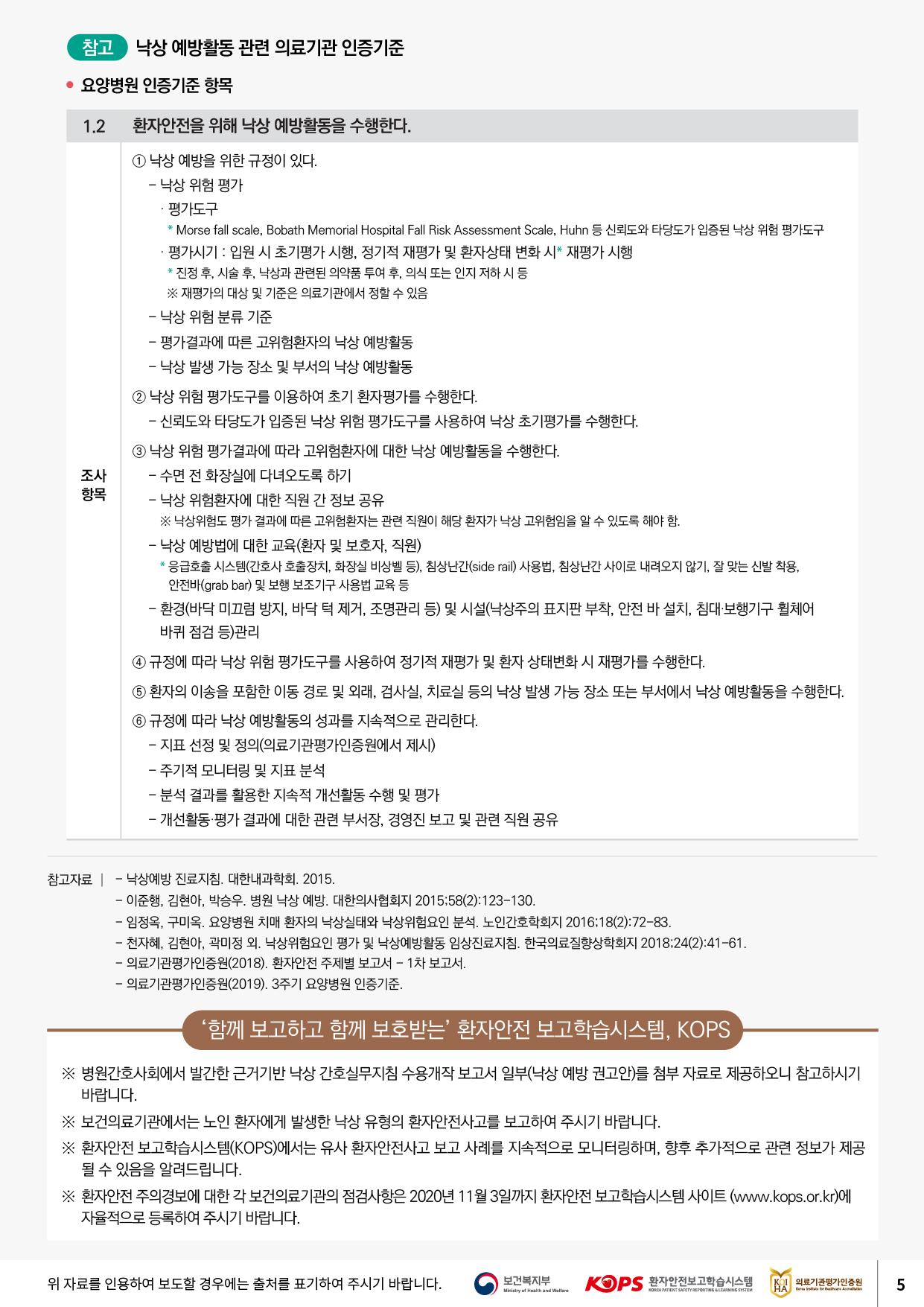 | 참고 낙상 예방활동 관련 의료기관 인증기준요양병원 인증기준 항목1.2. 환자안전을 위해 낙상 예방활동을 수행한다.1 낙상 예방을 위한 규정이 있다. - 낙상 위험 평가 · 평가도구 * Morse fall scale, Bobath Memorial Hospital Fall Risk Assessment Scale, Huhn 등 신뢰도와 타당도가 입증된 낙상 위험 평가도구 · 평가시기 : 입원 시 초기평가 시행, 정기적 재평가 및 환자상태 변화 시 재평가 시행 * 진정 후, 시술 후, 낙상과 관련된 의약품 투여 후, 의식 또는 인지 저하 시 등※ 재평가의 대상 및 기준은 의료기관에서 정할 수 있음 - 낙상 위험 분류 기준 - 평가결과에 따른 고위험환자의 낙상 예방활동 - 낙상 발생 가능 장소 및 부서의 낙상 예방활동2 낙상 위험 평가도구를 이용하여 초기 환자평가를 수행한다. - 신뢰도와 타당도가 입증된 낙상 위험 평가도구를 사용하여 낙상 초기평가를 수행한다.조사항목3 낙상 위험 평가결과에 따라 고위험환자에 대한 낙상 예방활동을 수행한다. - 수면 전 화장실에 다녀오도록 하기 - 낙상 위험환자에 대한 직원 간 정보 공유※ 낙상위험도 평가 결과에 따른 고위험환자는 관련 직원이 해당 환자가 낙상 고위험임을 알 수 있도록 해야 함. - 낙상 예방법에 대한 교육(환자 및 보호자, 직원) * 응급호출 시스템(간호사 호출장치, 화장실 비상벨 등), 침상난간(side rail) 사용법, 침상난간 사이로 내려오지 않기, 잘 맞는 신발 착용,안전바(grab bar) 및 보행 보조기구 사용법 교육 등 - 환경(바닥 미끄럼 방지, 바닥 턱 제거, 조명관리 등) 및 시설(낙상주의 표지판 부착, 안전 바 설치, 침대·보행기구 휠체어 바퀴 점검 등)관리4 규정에 따라 낙상 위험 평가도구를 사용하여 정기적 재평가 및 환자 상태변화 시 재평가를 수행한다.5 환자의 이송을 포함한 이동 경로 및 외래, 검사실, 치료실 등의 낙상 발생 가능 장소 또는 부서에서 낙상 예방활동을 수행한다. 6 규정에 따라 낙상 예방활동의 성과를 지속적으로 관리한다. - 지표 선정 및 정의(의료기관평가인증원에서 제시) - 주기적 모니터링 및 지표 분석 - 분석 결과를 활용한 지속적 개선활동 수행 및 평가 - 개선활동 평가 결과에 대한 관련 부서장, 경영진 보고 및 관련 직원 공유참고자료 | - 낙상예방 진료지침. 대한내과학회. 2015.- 이준행, 김현아, 박승우, 병원 낙상 예방. 대한의사협회지 2015:58(2):123-130. - 임정옥, 구미옥. 요양병원 치매 환자의 낙상실태와 낙상위험요인 분석. 노인간호학회지 201618(2):72-83. - 천자혜, 김현아, 곽미정 외. 낙상위험요인 평가 및 낙상예방활동 임상진료지침. 한국의료질향상학회지 2018:24(2):41-61. - 의료기관평가인증원(2018). 환자안전 주제별 보고서 - 1차 보고서. - 의료기관평가인증원(2019). 3주기 요양병원 인증기준.함께 보고하고 함께 보호받는 환자안전 보고학습시스템, KOPS※ 병원간호사회에서 발간한 근거기반 낙상 간호실무지침 수용개작 보고서 일부(낙상 예방 권고안)를 첨부 자료로 제공하오니 참고하시기바랍니다. ※ 보건의료기관에서는 노인 환자에게 발생한 낙상 유형의 환자안전사고를 보고하여 주시기 바랍니다. ※ 환자안전 보고학습시스템(KOPS)에서는 유사 환자안전사고 보고 사례를 지속적으로 모니터링하며, 향후 추가적으로 관련 정보가 제공될 수 있음을 알려드립니다. ※ 환자안전 주의경보에 대한 각 보건의료기관의 점검사항은 2020년 11월 3일까지 환자안전 보고학습시스템 사이트 (www.kops.or.kr)에자율적으로 등록하여 주시기 바랍니다.위 자료를 인용하여 보도할 경우에는 출처를 표기하여 주시기 바랍니다.보건복지부 Ministry of Health and Welfare| KOPS 환자안전보고학습시스템KOI 의료기관평가인증원NORAMATIENT SAFETY REPORTING LEARNING SISTEM